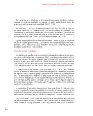 Organização Pan-Americana da Saúde / Organização Mundial da Saúde
370
Para alcançar seus objetivos, as diretrizes clínicas devem combinar medicina
baseada em evidência, avaliação tecnológica em saúde, avaliação econômica dos
serviços de saúde e garantia de qualidade (EDDY, 1990).
Na realidade, o processo de desenvolvimento das diretrizes clínicas deve ser
encarado, não como um processo linear, mas como um ciclo de atividades inter-
dependentes que envolve a elaboração, a implantação, a avaliação e a revisão das
diretrizes clínicas, a educação permanente, a acreditação dos serviços de saúde, a
avaliação tecnológica em saúde e a auditoria clínica (HARBOUR, 2008).
Apesar de sofrerem questionamentos frequentes – como os que as comparam
a livros de receitas gastronômicas – as diretrizes clínicas são imprescindíveis para a
gestão da clínica e devem ser vistas, não como trilhos, mas como trilhas para uma
atenção à saúde efetiva e de qualidade.
A medicina baseada em evidência
As diretrizes clínicas, bem como as outras tecnologias de gestão da clínica, assen-
tam-se na medicina baseada em evidência (MBE), entendida como o uso consciente,
explícito e prudente da melhor evidência para tomar decisões a respeito da atenção
à saúde. A prática da MBE significa a integração da capacidade clínica individual
com a melhor evidência clínica externa, provinda da pesquisa científica. Por essa
razão, a epidemiologia clínica encontra, aqui, um campo privilegiado de atuação.
A MBE justifica-se por algumas razões principais (SACKETT et al. 1997): primeiro,
porque as evidências estão sendo constantemente geradas e devem ser incorpora-
das à prática clínica; segundo, porque ainda que essas evidências sejam necessárias
para a prática cotidiana da medicina há dificuldades em obtê-las; terceiro, porque o
conhecimento médico evolui muito rapidamente e a performance clínica deteriora-se
com o tempo; quarto, porque a entropia clínica não é superável pelos programas
convencionais de educação continuada; e, por fim, porque a MBE permite aos clínicos
manterem-se atualizados.
A capacidade clínica advém da experiência da prática clínica. A evidência clínica
externa é consequência das pesquisas básicas em medicina, mas, principalmente, das
pesquisas clínicas sobre a precisão dos diagnósticos, a potência dos prognósticos e
a efetividade e segurança dos procedimentos preventivos, curativos e reabilitadores.
Segundo Spasoff (1999), a MBE busca sumarizar os resultados de pesquisas atra-
vés, especialmente, da revisão sistemática e da meta-análise. A revisão sistemática
difere da revisão bibliográfica pelos critérios rigorosos de seleção dos trabalhos a
 