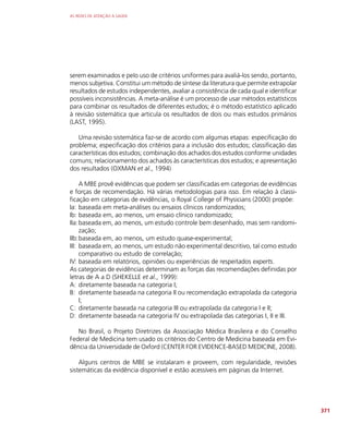 AS REDES DE ATENÇÃO À SAÚDE
371
serem examinados e pelo uso de critérios uniformes para avaliá-los sendo, portanto,
menos subjetiva. Constitui um método de síntese da literatura que permite extrapolar
resultados de estudos independentes, avaliar a consistência de cada qual e identificar
possíveis inconsistências. A meta-análise é um processo de usar métodos estatísticos
para combinar os resultados de diferentes estudos; é o método estatístico aplicado
à revisão sistemática que articula os resultados de dois ou mais estudos primários
(LAST, 1995).
Uma revisão sistemática faz-se de acordo com algumas etapas: especificação do
problema; especificação dos critérios para a inclusão dos estudos; classificação das
características dos estudos; combinação dos achados dos estudos conforme unidades
comuns; relacionamento dos achados às características dos estudos; e apresentação
dos resultados (OXMAN et al., 1994)
A MBE provê evidências que podem ser classificadas em categorias de evidências
e forças de recomendação. Há várias metodologias para isso. Em relação à classi-
ficação em categorias de evidências, o Royal College of Physicians (2000) propõe:
Ia: baseada em meta-análises ou ensaios clínicos randomizados;
Ib: baseada em, ao menos, um ensaio clínico randomizado;
IIa:baseada em, ao menos, um estudo controle bem desenhado, mas sem randomi-
zação;
IIb:baseada em, ao menos, um estudo quase-experimental;
III: baseada em, ao menos, um estudo não experimental descritivo, tal como estudo
comparativo ou estudo de correlação;
IV: baseada em relatórios, opiniões ou experiências de respeitados experts.
As categorias de evidências determinam as forças das recomendações definidas por
letras de A a D (SHEKELLE et al., 1999):
A: diretamente baseada na categoria I;
B: diretamente baseada na categoria II ou recomendação extrapolada da categoria
I;
C: diretamente baseada na categoria III ou extrapolada da categoria I e II;
D: diretamente baseada na categoria IV ou extrapolada das categorias I, II e III.
No Brasil, o Projeto Diretrizes da Associação Médica Brasileira e do Conselho
Federal de Medicina tem usado os critérios do Centro de Medicina baseada em Evi-
dência da Universidade de Oxford (CENTER FOR EVIDENCE-BASED MEDICINE, 2008).
Alguns centros de MBE se instalaram e proveem, com regularidade, revisões
sistemáticas da evidência disponível e estão acessíveis em páginas da Internet.
 