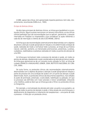 Organização Pan-Americana da Saúde / Organização Mundial da Saúde
372
A MBE, apesar das críticas, tem apresentado impactos positivos e tem sido, cres-
centemente, reconhecida (SHIN et al., 1993).
Os tipos de diretrizes clínicas
Há dois tipos principais de diretrizes clínicas: as linhas-guia (guidelines) e os pro-
tocolos clínicos. Alguns autores mencionam um terceiro instrumento, as vias clínicas
(clinical pathways) que são recomendações que se aplicam, geralmente, a pessoas
internadas em hospitais ou hospitais/dia e que consideram as ações referentes a
cada dia de internação e critérios de alta (COCHRANE, 2001e).
As linhas-guia são recomendações sistematicamente desenvolvidas com o objetivo
de prestar a atenção à saúde apropriada em relação a uma determinada condição de
saúde, realizadas de modo a normatizar todo o processo, ao longo de sua história
natural, cobrindo, portanto, as intervenções promocionais, preventivas, curativas,
cuidadoras, reabilitadoras e paliativas realizadas em todos os pontos de atenção de
uma RAS.
As linhas-guia normatizam todo o processo de atenção à saúde, em todos os
pontos de atenção, obedecendo à ação coordenadora da atenção primária à saúde.
As linhas-guia aproximam-se de um conceito muito utilizado no SUS, as linhas de
cuidado (FRANCO e MAGALHÃES JÚNIOR, 2004; INSTITUTO NACIONAL DE CÂN-
CER, 2006).
De outra forma, os protocolos clínicos são recomendações sistematicamente
desenvolvidas com o objetivo de prestar a atenção à saúde apropriada em relação a
partes do processo de uma condição de saúde e em um ponto de atenção à saúde
determinado. Assim, os protocolos clínicos são documentos específicos, mais voltados
às ações de promoção, prevenção, cura/cuidado, reabilitação ou paliação, em que
os processos são definidos com maior precisão e menor variabilidade. Utilizando
uma metáfora, pode-se dizer que as linhas-guia são o filme e os protocolos clínicos
os fotogramas.
Por exemplo, a normatização da atenção pré-natal, ao parto e ao puerpério, ao
longo de todos os pontos de atenção à saúde, é feita através de uma linha-guia; o
detalhamento do diagnóstico e tratamento da toxoplasmose – uma parte de todo
o processo – é feito por um protocolo clínico.
 