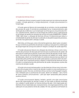 AS REDES DE ATENÇÃO À SAÚDE
373
As funções das diretrizes clínicas
As diretrizes clínicas cumprem quatro funções essenciais nos sistemas de atenção
à saúde: a função gerencial, a função educacional, a função comunicacional e a
função legal.
A função gerencial decorre da necessidade de se controlar a lei da variabilidade
dos serviços de saúde. O controle da variabilidade faz-se, fundamentalmente, pela
verificação das evidências e sua incorporação nas linhas-guia ou nos protocolos clíni-
cos. Subsidiariamente, adotam-se as tecnologias de auditoria clínica, especialmente
as tecnologias de gestão da utilização dos serviços de saúde (ROBINSON e STEINER,
1998). Além disso, a utilização de diretrizes clínicas é fundamental para reduzir a
complexidade da gestão da atenção à saúde pela via da padronização dos processos,
tornando mais gerenciável a atenção à saúde.
Além disso, as linhas-guia, como instrumentos gerenciais, devem gerar uma plani-
lha que contenha os parâmetros da atenção à saúde que vão governar a elaboração
da programação dos serviços de saúde em relação à condição de saúde específica.
A função educacional decorre da utilização das diretrizes clínicas como instru-
mentos dos processos de educação permanente para os profissionais de saúde e de
educação em saúde para as pessoas usuárias dos sistemas de atenção à saúde. Assim,
esses instrumentos de normatização dos processos de trabalho em saúde, depois
de elaborados, devem ser transformados em produtos educacionais que devem ser
apropriados pelos profissionais de saúde e pelas pessoas usuárias do sistema de aten-
ção à saúde. Isso é importante porque o objetivo fundamental das diretrizes clínicas
é mudar os comportamentos dos profissionais de saúde e das pessoas usuárias dos
sistemas de atenção à saúde.
A função comunicacional pressupõe o uso das diretrizes clínicas como instrumen-
tos de comunicação entre o sistema de atenção à saúde e os seus profissionais e a
população usuária. Para isso, as diretrizes clínicas, escritas numa linguagem singular,
mais intelegível para os profissionais de saúde, devem ser editadas – sob a forma
de outros produtos comunicacionais – para que sejam apropriadas pelas pessoas
usuárias comuns.
A função comunicacional objetiva, também, garantir uma ação comunicativa
dentro das organizações de atenção à saúde, em que todas as pessoas envolvidas
nos cuidados à saúde adotem as mesmas diretivas de ação. Uma organização sem
diretrizes clínicas implantadas será, necessariamente, uma organização anômica, onde
cada qual cria suas próprias rotinas de cuidado. Por isso, quando se normatizam os
 