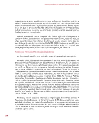 Organização Pan-Americana da Saúde / Organização Mundial da Saúde
374
procedimentos a serem seguidos por todos os profissionais de saúde e quando se
socializa esse conhecimento, cria-se a possibilidade de uma comunicação horizontal
e vertical compatível com a ação comunicacional do planejamento. Numa organi-
zação em que os procedimentos não estejam normatizados em diretrizes clínicas,
cada profissional age conforme sua orientação pessoal, gerando graves problemas
de planejamento e comunicação.
Por fim, as diretrizes clínicas cumprem uma função legal. Isso ocorre porque as
Cortes de Justiça, especialmente nos países mais desenvolvidos, cada vez mais, ao
julgar os contenciosos nos sistemas de atenção à saúde, utilizam, como base de
suas deliberações, as diretrizes clínicas (HURWITZ, 1999). Portanto, a obediência às
normas definidas em linhas-guia e em protocolos clínicos acaba por constituir uma
proteção jurídica para os profissionais e para as organizações de saúde.
A experiência internacional no uso das diretrizes clínicas
As diretrizes clínicas têm uma utilização universal, generalizada e crescente.
No Reino Unido, as diretrizes clínicas existem há décadas. Ainda que a maioria das
diretrizes clínicas utilizadas derivem de conferências de consenso, há um crescente
interesse no uso de métodos explícitos para desenvolver diretrizes clínicas baseadas
em evidência. Nesse sentido, como parte da implementação da política de gover-
nança clínica, o NHS criou o Instituto Nacional de Excelência Clínica. Na Holanda, o
Colégio Holandês de Médicos Generalistas vem produzindo diretrizes clínicas desde
1987, já acumulando centenas delas. Na Finlândia, há mais de 700 diretrizes clínicas
produzidas por órgãos nacionais ou regionais desde 1989. Na França, a Agência
Nacional de Acreditação e Avaliação em Saúde já publicou mais de 100 diretrizes
clínicas produzidas por conferências de consenso ou adaptadas de outros países.
Na Espanha, as diretrizes clínicas têm sido produzidas pelas agências estaduais de
avaliação tecnológica. Nos Estados Unidos, milhares de diretrizes clínicas, produzidas
por associações profissionais ou por empresas privadas, são utilizadas rotineiramente
para melhorar a qualidade da atenção à saúde e para reduzir os custos da atenção
à saúde. No Canadá, na Alemanha e na Itália, usam-se crescentemente as diretrizes
clínicas (WOOLF et al., 1999).
No Brasil, há um crescente interesse na implantação de diretrizes clínicas. A
Associação Médica Brasileira e o Conselho Federal de Medicina, envolvendo várias
sociedades científicas, por meio do Projeto Diretrizes, já produziram, aproximadamen-
te, uma centena de diretrizes clínicas. No SUS, várias instituições adotam diretrizes
clínicas. No Boxe 20 relata-se a utilização de linhas-guia na Secretaria de Estado da
Saúde do Espírito Santo.
 