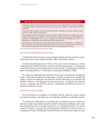AS REDES DE ATENÇÃO À SAÚDE
375
Boxe 20: As linhas-guia da Secretaria de Estado da Saúde do Espírito Santo
A Secretaria de Estado da Saúde do Espírito Santo lançou uma coleção de documentos intitulada
“Uma Nova Saúde”, composta por linhas-guia e manuais que orientam a organização das RASs
no estado.
Fazem parte dessa coleção as linhas-guia de hipertensão e diabetes, hanseníase, saúde do idoso,
DST/Aids, saúde mental e saúde bucal.
As linhas-guia foram desenvolvidas como instrumentos fundamentais de um modelo de atenção
à saúde voltado para as condições crônicas que utiliza a gestão da clínica para a abordagem das
condições já estabelecidas. Para isso, as condições de saúde são estratificadas por riscos e as
diretrizes são normatizadas pelos diferentes estratos populacionais.
As linhas-guia contêm planilhas de programação que estão sendo aplicadas nas unidades de
APS do estado, conformando programações anuais. Além disso, constituem uma base para a
estruturação de programas de educação permanentes dos profissionais de saúde.
Fonte: Secretaria de Estado da Saúde do Espírito Santo (2008)
O processo de elaboração das diretrizes clínicas
A elaboração das linhas-guia e dos protocolos clínicos é feita através de um pro-
cesso que envolve várias etapas (FELTON, 1998; COCHRANE, 2001e).
O tempo de elaboração de um diretriz clínica varia muito. Na Escócia, o tempo
médio gasto tem sido de 28 meses, a partir da constituição do grupo: 15 meses para
revisão da literatura e para elaboração da primeira versão, 10 meses para revisão de
pares e consulta pública e 3 meses para a publicação (HARBOUR, 2008).
As etapas de elaboração das diretrizes clínicas são: a escolha da condição de
saúde, a definição da equipe de elaboração, a análise situacional da condição de
saúde, a busca de evidências e de diretrizes clínicas relevantes, os conteúdos das
diretrizes clínicas, a formalização das diretrizes clínicas, a avaliação das diretrizes
clínicas, a validação das diretrizes clínicas, a publicação das diretrizes clínicas e a
revisão das diretrizes clínicas.
A escolha da condição de saúde
Há uma tendência a privilegiar as condições crônicas, dado seu maior impacto
na carga de doenças, mas devem ser normatizadas, também, as condições agudas.
A condição de saúde deve ser escolhida por sua relevância para o sistema de
atenção à saúde. Essa relevância pode ser determinada pela magnitude, pelo custo,
pela importância para as pessoas usuárias ou por prioridades políticas ou institu-
cionais. Em geral, o processo de priorização das condições de saúde envolve: as
condições de saúde consideradas como prioritárias nas políticas de saúde; as áreas
 