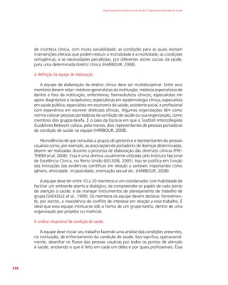 Organização Pan-Americana da Saúde / Organização Mundial da Saúde
376
de incerteza clínica, com muita variabilidade; as condições para as quais existam
intervenções efetivas que podem reduzir a mortalidade e a morbidade; as condições
iatrogênicas; e as necessidades percebidas, por diferentes atores sociais da saúde,
para uma determinada diretriz clínica (HARBOUR, 2008).
A definição da equipe de elaboração
A equipe de elaboração da diretriz clínica deve ser multidisciplinar. Entre seus
membros devem estar: médicos generalistas da instituição; médicos especialistas de
dentro e fora da instituição; enfermeiros; farmacêuticos clínicos; especialistas em
apoio diagnóstico e terapêutico; especialistas em epidemiologia clínica; especialista
em saúde pública; especialista em economia da saúde; assistente social; e profissional
com experiência em escrever diretrizes clínicas. Algumas organizações têm como
norma colocar pessoas portadoras da condição de saúde ou sua organização, como
membros dos grupos-tarefa. É o caso da Escócia em que o Scottish Intercollegiate
Guidelines Network coloca, pelo menos, dois representantes de pessoas portadoras
da condição de saúde na equipe (HARBOUR, 2008).
Há evidências de que consultas a grupos de gestores e a representantes da pessoas
usuárias como, por exemplo, as associações de portadores de doenças determinadas,
devem ser realizadas durante o processo de elaboração das diretrizes clínicas (FRE-
THEIM et al, 2006). Essa é uma diretiva usualmente utilizada pelo Instituto Nacional
de Excelência Clínica, no Reino Unido (KELSON, 2005). Isso se justifica em função
das limitações das evidências científicas em relação a variáveis importantes como
gênero, etnicidade, incapacidade, orientação sexual etc. (HARBOUR, 2008).
A equipe deve ter entre 10 a 20 membros e um coordenador com habilidade de
facilitar um ambiente aberto e dialógico; de compreender os papéis de cada ponto
de atenção à saúde; e de manejar instrumentos de planejamento de trabalho de
grupo (SHEKELLE et al., 1999). Os membros da equipe devem declarar, formalmen-
te, por escrito, a inexistência de conflito de interesse em relação a esse trabalho. É
ideal que essa equipe institua-se sob a forma de um grupo-tarefa, dentro de uma
organização por projetos ou matricial.
A análise situacional da condição de saúde
A equipe deve iniciar seu trabalho fazendo uma análise das condições presentes,
na instituição, de enfrentamento da condição de saúde. Isso significa, operacional-
mente, desenhar os fluxos das pessoas usuárias por todos os pontos de atenção
à saúde, anotando o que é feito em cada um deles e por quais profissionais. Essa
 