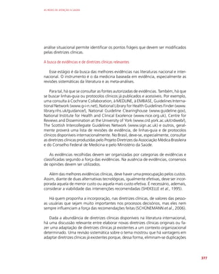 AS REDES DE ATENÇÃO À SAÚDE
377
análise situacional permite identificar os pontos frágeis que devem ser modificados
pelas diretrizes clínicas.
A busca de evidências e de diretrizes clínicas relevantes
Esse estágio é da busca das melhores evidências nas literaturas nacional e inter-
nacional. O instrumento é o da medicina baseada em evidência, especialmente as
revisões sistemáticas da literatura e as meta-análises.
Para tal, há que se consultar as fontes autorizadas de evidências. Também, há que
se buscar linhas-guia ou protocolos clínicos já publicados e acessíveis. Por exemplo,
uma consulta à Cochrane Collaboration, à MEDLINE, à EMBASE, Guidelines Interna-
tional Network (www.g-i-n.net), National Library for Health Guidelines Finder (www.
library.nhs.uk/guidance/), National Guideline Clearinghouse (www.guideline.gov),
National Institute for Health and Clinical Excelence (www.nice.org.uk), Centre for
Reviews and Dissemination at the University of York (www.crd.york.ac.uk/crdweb/),
The Scottish Intercollegiate Guidelines Network (www.sign.ac.uk) e outros, geral-
mente proverá uma lista de revisões de evidência, de linhas-guia e de protocolos
clínicos disponíveis internacionalmente. No Brasil, deve-se, especialmente, consultar
as diretrizes clínicas produzidas pelo Projeto Diretrizes da Associação Médica Brasileira
e do Conselho Federal de Medicina e pelo Ministério da Saúde.
As evidências recolhidas devem ser organizadas por categorias de evidências e
classificadas segundo a força das evidências. Na ausência de evidências, consensos
de opiniões devem ser utilizados.
Além das melhores evidências clínicas, deve haver uma preocupação pelos custos.
Assim, diante de duas alternativas tecnológicas, igualmente efetivas, deve ser incor-
porada aquela de menor custo ou aquela mais custo efetiva. É necessário, ademais,
considerar a viabilidade das intervenções recomendadas (SHEKELLE et al., 1995).
Há quem proponha a incorporação, nas diretrizes clínicas, de valores das pesso-
as usuárias que sejam muito importantes nos processos decisórios, mas eles nem
sempre influenciam a força das recomendações feitas (SCHÜNEMANN et al., 2006).
Dada a abundância de diretrizes clínicas disponíveis na literatura internacional,
há uma discussão relevante entre elaborar novas diretrizes clínicas originais ou fa-
zer uma adaptação de diretrizes clínicas já existentes a um contexto organizacional
determinado. Uma revisão sistemática sobre o tema mostrou que há vantagens em
adaptar diretrizes clínicas já existentes porque, dessa forma, eliminam-se duplicações
 