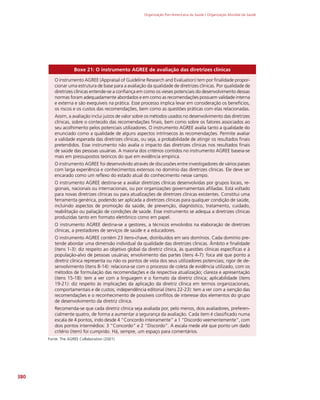 Organização Pan-Americana da Saúde / Organização Mundial da Saúde
380
Boxe 21: O instrumento AGREE de avaliação das diretrizes clínicas
O instrumento AGREE (Appraisal of Guideline Research and Evaluation) tem por finalidade propor-
cionar uma estrutura de base para a avaliação da qualidade de diretrizes clínicas. Por qualidade de
diretrizes clínicas entende-se a confiança em como os vieses potenciais do desenvolvimento dessas
normas foram adequadamente abordados e em como as recomendações possuem validade interna
e externa e são exequíveis na prática. Esse processo implica levar em consideração os benefícios,
os riscos e os custos das recomendações, bem como as questões práticas com elas relacionadas.
Assim, a avaliação inclui juízos de valor sobre os métodos usados no desenvolvimento das diretrizes
clínicas, sobre o conteúdo das recomendações finais, bem como sobre os fatores associados ao
seu acolhimento pelos potenciais utilizadores. O instrumento AGREE avalia tanto a qualidade do
enunciado como a qualidade de alguns aspectos intrínsecos às recomendações. Permite avaliar
a validade esperada das diretrizes clínicas, ou seja, a probabilidade de atingir os resultados finais
pretendidos. Esse instrumento não avalia o impacto das diretrizes clínicas nos resultados finais
de saúde das pessoas usuárias. A maioria dos critérios contidos no instrumento AGREE baseia-se
mais em pressupostos teóricos do que em evidência empírica.
O instrumento AGREE foi desenvolvido através de discussões entre investigadores de vários países
com larga experiência e conhecimentos extensos no domínio das diretrizes clínicas. Ele deve ser
encarado como um reflexo do estado atual do conhecimento nesse campo.
O instrumento AGREE destina-se a avaliar diretrizes clínicas desenvolvidas por grupos locais, re-
gionais, nacionais ou internacionais, ou por organizações governamentais afiliadas. Está voltado
para novas diretrizes clínicas ou para atualizações de diretrizes clínicas existentes. Constitui uma
ferramenta genérica, podendo ser aplicada a diretrizes clínicas para qualquer condição de saúde,
incluindo aspectos de promoção da saúde, de prevenção, diagnóstico, tratamento, cuidado,
reabilitação ou paliação de condições de saúde. Esse instrumento se adequa a diretrizes clínicas
produzidas tanto em formato eletrônico como em papel.
O instrumento AGREE destina-se a gestores, a técnicos envolvidos na elaboração de diretrizes
clínicas, a prestadores de serviços de saúde e a educadores.
O instrumento AGREE contém 23 itens-chave, distribuídos em seis domínios. Cada domínio pre-
tende abordar uma dimensão individual da qualidade das diretrizes clínicas. Âmbito e finalidade
(itens 1-3): diz respeito ao objetivo global da diretriz clínica, às questões clínicas específicas e à
população-alvo de pessoas usuárias; envolvimento das partes (itens 4-7): foca até que ponto a
diretriz clínica representa ou não os pontos de vista dos seus utilizadores potenciais; rigor de de-
senvolvimento (itens 8-14): relaciona-se com o processo de coleta de evidência utilizado, com os
métodos de formulação das recomendações e da respectiva atualização; clareza e apresentação
(itens 15-18): tem a ver com a linguagem e o formato da diretriz clínica; aplicabilidade (itens
19-21): diz respeito às implicações da aplicação da diretriz clínica em termos organizacionais,
comportamentais e de custos; independência editorial (itens 22-23): tem a ver com a isenção das
recomendações e o reconhecimento de possíveis conflitos de interesse dos elementos do grupo
de desenvolvimento da diretriz clínica.
Recomenda-se que cada diretriz clínica seja avaliada por, pelo menos, dois avaliadores, preferen-
cialmente quatro, de forma a aumentar a segurança da avaliação. Cada item é classificado numa
escala de 4 pontos, indo desde 4 “Concordo inteiramente” a 1 “Discordo veementemente”, com
dois pontos intermédios: 3 “Concordo” e 2 “Discordo”. A escala mede até que ponto um dado
critério (item) foi cumprido. Há, sempre, um espaço para comentários.
Fonte: The AGREE Collaboration (2001)
 