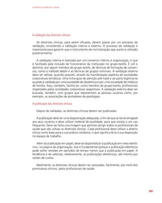 AS REDES DE ATENÇÃO À SAÚDE
381
A validação das diretrizes clínicas
As diretrizes clínicas, para serem eficazes, devem passar por um processo de
validação, envolvendo a validação interna e externa. O processo de validação é
importante para garantir que o instrumento de normatização seja aceito e utilizado
posteriormente.
A validação interna é realizada por um consenso interno à organização, o que
é facilitado pela inclusão de funcionários da instituição no grupo-tarefa. É útil o
domínio, por algum membro do grupo-tarefa, de técnicas de formação de consen-
sos, como o método delphi e as técnicas de grupos nominais. A validação externa
deve ser obtida, quando possível, através da manifestação explícita de sociedades
corporativas temáticas. Uma linha-guia de atenção pré-natal e ao parto legitima-se
quando é validada por uma sociedade de obstetrícia e por uma sociedade de médicos
de família. Aqui, também, facilita ter, como membro do grupo-tarefa, profissionais
respeitados pelas sociedades corporativas respectivas. A validação externa deve ser
buscada, também, com grupos que representam as pessoas usuárias como, por
exemplo, as associações de portadores de patologias.
A publicação das diretrizes clínicas
Depois de validadas, as diretrizes clínicas devem ser publicadas.
A publicação deve ter uma diagramação adequada, a fim de que se torne amigável
aos seus usuários e deve utilizar material de qualidade, para que resista a um uso
frequente. Deve ser feita uma tiragem que permita atingir todos os profissionais de
saúde que vão utilizar as diretrizes clínicas. Cada profissional deve utilizar a diretriz
clínica como base para a sua prática cotidiana, o que significa tê-la à sua disposição
no espaço de trabalho.
Além da publicação em papel, deve-se disponibilizar a publicação em meio eletrô-
nico, na página da organização. Isso é fundamental porque a publicação eletrônica
pode sofrer revisões em períodos de tempo menor que a publicação em papel. A
tendência é de valorizar, relativamente, as publicações eletrônicas, até mesmo por
razões de custos.
Idealmente, as diretrizes clínicas devem ser acessadas, facilmente, por meio dos
prontuários clínicos, pelos profissionais de saúde.
 