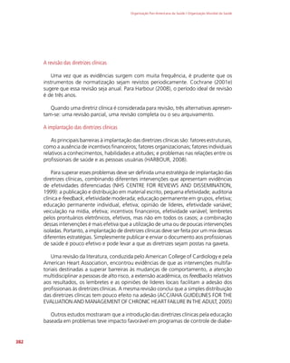 Organização Pan-Americana da Saúde / Organização Mundial da Saúde
382
A revisão das diretrizes clínicas
Uma vez que as evidências surgem com muita frequência, é prudente que os
instrumentos de normatização sejam revistos periodicamente. Cochrane (2001e)
sugere que essa revisão seja anual. Para Harbour (2008), o período ideal de revisão
é de três anos.
Quando uma diretriz clínica é considerada para revisão, três alternativas apresen-
tam-se: uma revisão parcial, uma revisão completa ou o seu arquivamento.
A implantação das diretrizes clínicas
As principais barreiras à implantação das diretrizes clínicas são: fatores estruturais,
como a ausência de incentivos financeiros; fatores organizacionais; fatores individuais
relativos a conhecimentos, habilidades e atitudes; e problemas nas relações entre os
profissionais de saúde e as pessoas usuárias (HARBOUR, 2008).
Para superar esses problemas deve ser definida uma estratégia de implantação das
diretrizes clínicas, combinando diferentes intervenções que apresentam evidências
de efetividades diferenciadas (NHS CENTRE FOR REVIEWS AND DISSEMINATION,
1999): a publicação e distribuição em material escrito, pequena efetividade; auditoria
clínica e feedback, efetividade moderada; educação permanente em grupos, efetiva;
educação permanente individual, efetiva; opinião de líderes, efetividade variável;
veiculação na mídia, efetiva; incentivos financeiros, efetividade variável; lembretes
pelos prontuários eletrônicos, efetivos, mas não em todos os casos; a combinação
dessas intervenções é mais efetiva que a utilização de uma ou de poucas intervenções
isoladas. Portanto, a implantação de diretrizes clínicas deve ser feita por um mix dessas
diferentes estratégias. Simplesmente publicar e enviar o documento aos profissionais
de saúde é pouco efetivo e pode levar a que as diretrizes sejam postas na gaveta.
Uma revisão da literatura, conduzida pelo American College of Cardiology e pela
American Heart Association, encontrou evidências de que as intervenções multifa-
toriais destinadas a superar barreiras às mudanças de comportamento, a atenção
multidisciplinar a pessoas de alto risco, a extensão acadêmica, os feedbacks relativos
aos resultados, os lembretes e as opiniões de líderes locais facilitam a adesão dos
profissionais às diretrizes clínicas. A mesma revisão conclui que a simples distribuição
das diretrizes clínicas tem pouco efeito na adesão (ACC/AHA GUIDELINES FOR THE
EVALUATION AND MANAGEMENT OF CHRONIC HEART FAILURE IN THE ADULT, 2005)
Outros estudos mostraram que a introdução das diretrizes clínicas pela educação
baseada em problemas teve impacto favorável em programas de controle de diabe-
 