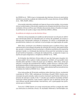 AS REDES DE ATENÇÃO À SAÚDE
383
tes (FEDER et al., 1995) e que a incorporação das diretrizes clínicas em prontuários
eletrônicos aumentou a adesão de médicos da APS a essas diretrizes clínicas (PAYNE
et al., 1995; RUOFF, 2002;).
Uma revisão sistemática realizada com base em duas outras revisões, cinco ensaios
clínicos randomizados e três estudos avaliativos de utilização de diretrizes clínicas nas
condições crônicas verificou que métodos educacionais ativos e focados encorajam
os profissionais de saúde a seguir essas diretrizes (SINGH, 2005a).
As evidências em relação ao uso das diretrizes clínicas
Diretrizes clínicas baseadas em evidências demonstraram ser eficazes em definir
que intervenções devem ser ofertadas para um serviço de qualidade, em chamar a
atenção para intervenções inefetivas ou perigosas, em reduzir a variabilidade dos
procedimentos médicos e em melhorar a comunicação nas organizações de saúde.
Além disso, constituem uma referência necessária para a auditoria clínica, espe-
cialmente para as tecnologias de gestão da utilização dos serviços; pela padronização
dos serviços, as diretrizes clínicas aumentam a eficiência econômica do sistema de
atenção à saúde; e a introdução das diretrizes clínicas permite racionalizar as taxas
de permanência hospitalar, a utilização de medicamentos, as taxas de cirurgia e os
exames de apoio diagnóstico e terapêutico (WOOLF et al., 1999).
As limitações das diretrizes clínicas estão em que são feitas para situações mé-
dias que podem não se aplicar a todas as pessoas e, também, em que podem estar
viesadas pelas opiniões e visões do grupo que as elaborou. Além disso, ainda que
reduzam a variação dos procedimentos médicos, podem diminuir a atenção indivi-
dualizada para determinadas pessoas que necessitam de cuidados especiais. A forma
de elaboração, através de algoritmos binários, pode sobressimplificar procedimentos
complexos da medicina (WOOLF et al., 1999).
Uma meta-análise de 59 estudos avaliativos sobre diretrizes clínicas, envolvendo
o período de 1976 a 1992, realizada por Grimshaw e Russell (1993), mostrou que,
à exceção de quatro estudos, todos os outros mostraram significativas melhorias no
processo de atenção à saúde; 9 dos 11 estudos que avaliaram resultados também
mostraram efeitos positivos. Esses autores sugeriram que as diretrizes clínicas são
mais efetivas quando desenvolvidas internamente, com a participação dos profis-
sionais que as utilizarão.
Tunis et al. (1994) fizeram um survey nacional para verificar a reação dos médi-
cos americanos às diretrizes clínicas. Os resultados referentes à familiaridade com
 