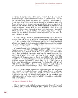 Organização Pan-Americana da Saúde / Organização Mundial da Saúde
384
as diretrizes clínicas foram muito diferenciados, variando de 11% para testes de
estresse a 59% para protocolos sobre dislipidemias. Os subespecialistas são os que
mais conhecem as recomendações para sua área. Quanto maior o tempo de prática
médica, maior o conhecimento das diretrizes clínicas. A confiança com as diretrizes
clínicas variou: as menos confiáveis são as produzidas por operadoras privadas de
planos de saúde, depois as produzidas por órgãos governamentais; as mais confiáveis
são as produzidas por associações corporativas. A maioria dos médicos disse que
as diretrizes clínicas foram boas e convenientes como instrumentos educacionais
(64%), como fontes de consulta (67%) e que melhoraram a qualidade da atenção
(70%). 25% dos médicos acharam-nas sobressimplificadas, rígidas e como uma
ameaça à liberdade clínica.
Há evidências de que as diretrizes clínicas funcionam melhor quando utilizadas em
conjunto com outras técnicas de gestão da clínica e em RASs (ROBINSON e STEINER,
1998). Isso é explicável porque a existência das diretrizes clínicas não garante a sua
aplicação. Isso só pode ser conseguido com uma boa estratégia de implantação que
passa pela tecnologia de gestão da condição de saúde.
Há evidências sobre o impacto de diretrizes clínicas em melhorar: a coordenação
das equipes de saúde (SULCH et al., 2000; SULCH et al., 2002a); em padronizar a
atenção (PAYNE et al., 1995; RENDERS et al., 2001; RUOFF, 2002); em reduzir as
internações hospitalares e a permanência nos hospitais (CRANE e WEBER, 1999;
JOHNSON et al., 2000; SULCH et al., 2000; CHAPELL et al., 2004); em melhorar a
qualidade de vida das pessoas usuárias (SULCH et al., 2002b; KWAN e SANDERCO-
CK, 2004); em aumentar a satisfação das pessoas usuárias (KWAN e SANDERCOCK,
2004); em melhorar a qualidade da atenção (RENDERS et al., 2001; THOMAS et
al., 2004); em obter melhores resultados clínicos (FEDER et al., 1995; SO WY et al.,
2003; THOMAS et al., 2004); em diminuir o uso de medicamentos (JOHNSON et al.,
2000); e em reduzir os custos da atenção à saúde (CRANE e WEBER, 1999).
Além disso, há evidências de que as diretrizes clínicas são melhor aplicadas quando
levam em conta as circunstâncias locais, o cuidado multiprofissional, a implantação
por processos de educação permanente e quando viabilizam o uso de alertas para
os profissionais de saúde e as pessoas usuárias (NHS CENTRE FOR REVIEWS AND
DISSEMINATION,1994; FEDER et al., 1995; AMERICAN COLLEGE OF CARDIOLOGY,
2005; SINGH, 2005a)
A GESTÃO DA CONDIÇÃO DE SAÚDE
Utiliza-se, aqui, o termo de gestão da condição de saúde e, não, o mais encontrado
na literatura internacional que é gestão de doença porque ela se presta, ademais
 