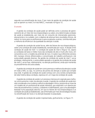 Organização Pan-Americana da Saúde / Organização Mundial da Saúde
386
segundo sua estratificação de riscos. É por meio da gestão da condição de saúde
que se operam os níveis 3 e 4 do MACC, mostrado na Figura 12.
O conceito
A gestão da condição de saúde pode ser definida como o processo de geren-
ciamento de um fator de risco biopsicológico ou sobre uma determinada condição
de saúde já estabelecida, por meio de um conjunto de intervenções gerenciais,
educacionais e no cuidado, com o objetivo de alcançar bons resultados clínicos, de
reduzir os riscos para os profissionais e para as pessoas usuárias, contribuindo para
a melhoria da eficiência e da qualidade da atenção à saúde.
A gestão da condição de saúde faz-se, além de fatores de risco biopsicológicos,
sobre uma condição de saúde estabelecida, estratificada por riscos. A divisão entre
condição de saúde de nível 1 e condição de saúde de nível 2 (Figura 12), separa
as condições de baixo e médio riscos das condições de alto e muito alto riscos, em
consonância com o modelo da pirâmide de risco. A razão é que diferentes estratos
têm manejos clínicos diferenciados e concentração de trabalho profissional e de
autocuidado apoiado diversos. Na gestão da condição de saúde de nível 1 vai-se
privilegiar, relativamente, o autocuidado apoiado e na gestão da condição de saúde
de nível 2, vai-se fixar, relativamente, na atenção profissional, ainda que mantendo
os procedimentos de autocuidado.
A gestão da condição de saúde tem como premissa a melhoria da atenção à saúde
em toda a RAS, ou seja, no contínuo de pontos de atenção à saúde que compõe
essa rede. A gestão da condição de saúde começa com uma correta compreensão
de toda história dessa condição, expressa em um mapa da condição de saúde.
A gestão da condição de saúde é um processo intensivo em cognição para melho-
rar continuamente o valor da atenção à saúde. A gestão da condição de saúde tem
sido considerada uma mudança radical na aborda
