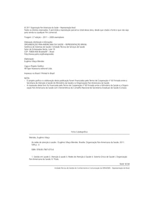 Ficha Catalográfica
Mendes, Eugênio Vilaça
As redes de atenção à saúde. / Eugênio Vilaça Mendes. Brasília: Organização Pan-Americana da Saúde, 2011.
549 p.: il.
ISBN: 978-85-7967-075-6
1. Gestão em saúde 2. Atenção à saúde 3. Redes de Atenção à Saúde 4. Sistema Único de Saúde I. Organização
Pan-Americana da Saúde. II. Título.
NLM: W 84
 Unidade Técnica de Gestão do Conhecimento e Comunicação da OPAS/OMS – Representação do Brasil
© 2011 Organização Pan-Americana da Saúde – Representação Brasil
Todos os direitos reservados. É permitida a reprodução parcial ou total dessa obra, desde que citada a fonte e que não seja
para venda ou qualquer fim comercial.
Tiragem: 2.ª edição – 2011 – 2000 exemplares
Elaboração, distribuição e informações:
ORGANIZAÇÃO PAN-AMERICANA DA SAÚDE – REPRESENTAÇÃO BRASIL
Gerência de Sistemas de Saúde / Unidade Técnica de Serviços de Saúde
Setor de Embaixadas Norte, Lote 19
CEP: 70800-400 Brasília/DF – Brasil
http://www.paho.org/bra/apsredes
Elaboração:
Eugênio Vilaça Mendes
Capa e Projeto Gráfico:
All Type Assessoria editorial Ltda.
Impresso no Brasil / Printed in Brazil
NOTA:
∙
∙ O projeto gráfico e a editoração desta publicação foram financiados pelo Termo de Cooperação nº 43 firmado entre a
Secretaria de Atenção à Saúde do Ministério da Saúde e a Organização Pan-Americana da Saúde.
∙
∙ A impressão deste livro foi financiada pelo Termo de Cooperação nº 60 firmado entre o Ministério da Saúde e a Organi-
zação Pan-Americana da Saúde com interveniência do Conselho Nacional de Secretários Estaduais de Saúde (Conass).
 