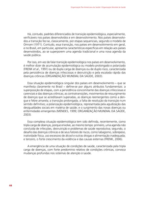 Organização Pan-Americana da Saúde / Organização Mundial da Saúde
44
Há, contudo, padrões diferenciados de transição epidemiológica, especialmente,
verificáveis nos países desenvolvidos e em desenvolvimento. Nos países desenvolvi-
dos a transição fez-se, classicamente, por etapas sequenciais, segundo o modelo de
Omram (1971). Contudo, essa transição, nos países em desenvolvimento em geral,
e no Brasil, em particular, apresenta características específicas em relação aos países
desenvolvidos, ao se superporem uma agenda tradicional e uma nova agenda da
saúde pública.
Por isso, em vez de falar transição epidemiológica nos países em desenvolvimento,
é melhor dizer de acumulação epidemiológica ou modelo prolongado e polarizado
(FRENK et al., 1991) ou de dupla carga de doenças ou de duplo risco, caracterizada
pela persistência de doenças infecciosas e desnutrição e pela escalada rápida das
doenças crônicas (ORGANIZAÇÃO MUNDIAL DA SAÚDE, 2003).
Essa situação epidemiológica singular dos países em desenvolvimento – que se
manifesta claramente no Brasil – define-se por alguns atributos fundamentais: a
superposição de etapas, com a persistência concomitante das doenças infecciosas e
carenciais e das doenças crônicas; as contratransições, movimentos de ressurgimento
de doenças que se acreditavam superadas, as doenças reemergentes como a den-
gue e febre amarela; a transição prolongada, a falta de resolução da transição num
sentido definitivo; a polarização epidemiológica, representada pela agudização das
desigualdades sociais em matéria de saúde; e o surgimento das novas doenças ou
enfermidades emergentes (MENDES, 1999; ORGANIZAÇÃO MUNDIAL DA SAÚDE,
2003).
Essa complexa situação epidemiológica tem sido definida, recentemente, como
tripla carga de doenças, porque envolve, ao mesmo tempo: primeiro, uma agenda não
concluída de infecções, desnutrição e problemas de saúde reprodutiva; segundo, o
desafio das doenças crônicas e de seus fatores de riscos, como tabagismo, sobrepeso,
inatividade física, uso excessivo de álcool e outras drogas e alimentação inadequada;
e terceiro, o forte crescimento da violência e das causas externas (FRENK, 2006).
A emergência de uma situação de condições de saúde, caracterizada pela tripla
carga de doenças, com forte predomínio relativo de condições crônicas, convoca
mudanças profundas nos sistemas de atenção à saúde.
 