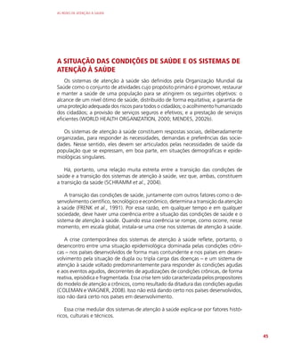 AS REDES DE ATENÇÃO À SAÚDE
45
A SITUAÇÃO DAS CONDIÇÕES DE SAÚDE E OS SISTEMAS DE
ATENÇÃO À SAÚDE
Os sistemas de atenção à saúde são definidos pela Organização Mundial da
Saúde como o conjunto de atividades cujo propósito primário é promover, restaurar
e manter a saúde de uma população para se atingirem os seguintes objetivos: o
alcance de um nível ótimo de saúde, distribuído de forma equitativa; a garantia de
uma proteção adequada dos riscos para todos o cidadãos; o acolhimento humanizado
dos cidadãos; a provisão de serviços seguros e efetivos; e a prestação de serviços
eficientes (WORLD HEALTH ORGANIZATION, 2000; MENDES, 2002b).
Os sistemas de atenção à saúde constituem respostas sociais, deliberadamente
organizadas, para responder às necessidades, demandas e preferências das socie-
dades. Nesse sentido, eles devem ser articulados pelas necessidades de saúde da
população que se expressam, em boa parte, em situações demográficas e epide-
miológicas singulares.
Há, portanto, uma relação muita estreita entre a transição das condições de
saúde e a transição dos sistemas de atenção à saúde, vez que, ambas, constituem
a transição da saúde (SCHRAMM et al., 2004).
A transição das condições de saúde, juntamente com outros fatores como o de-
senvolvimento científico, tecnológico e econômico, determina a transição da atenção
à saúde (FRENK et al., 1991). Por essa razão, em qualquer tempo e em qualquer
sociedade, deve haver uma coerência entre a situação das condições de saúde e o
sistema de atenção à saúde. Quando essa coerência se rompe, como ocorre, nesse
momento, em escala global, instala-se uma crise nos sistemas de atenção à saúde.
A crise contemporânea dos sistemas de atenção à saúde reflete, portanto, o
desencontro entre uma situação epidemiológica dominada pelas condições crôni-
cas – nos países desenvolvidos de forma mais contundente e nos países em desen-
volvimento pela situação de dupla ou tripla carga das doenças – e um sistema de
atenção à saúde voltado predominantemente para responder às condições agudas
e aos eventos agudos, decorrentes de agudizações de condições crônicas, de forma
reativa, episódica e fragmentada. Essa crise tem sido caracterizada pelos propositores
do modelo de atenção a crônicos, como resultado da ditadura das condições agudas
(COLEMAN e WAGNER, 2008). Isso não está dando certo nos países desenvolvidos,
isso não dará certo nos países em desenvolvimento.
Essa crise medular dos sistemas de atenção à saúde explica-se por fatores histó-
ricos, culturais e técnicos.
 