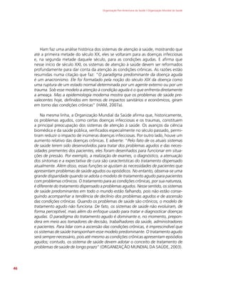 Organização Pan-Americana da Saúde / Organização Mundial da Saúde
46
Ham faz uma análise histórica dos sistemas de atenção à saúde, mostrando que
até a primeira metade do século XX, eles se voltaram para as doenças infecciosas
e, na segunda metade daquele século, para as condições agudas. E afirma que
nesse início de século XXI, os sistemas de atenção à saúde devem ser reformados
profundamente para dar conta da atenção às condições crônicas. As razões estão
resumidas numa citação que faz: “O paradigma predominante da doença aguda
é um anacronismo. Ele foi formatado pela noção do século XIX da doença como
uma ruptura de um estado normal determinada por um agente externo ou por um
trauma. Sob esse modelo a atenção à condição aguda é o que enfrenta diretamente
a ameaça. Mas a epidemiologia moderna mostra que os problemas de saúde pre-
valecentes hoje, definidos em termos de impactos sanitários e econômicos, giram
em torno das condições crônicas” (HAM, 2007a).
Na mesma linha, a Organização Mundial da Saúde afirma que, historicamente,
os problemas agudos, como certas doenças infecciosas e os traumas, constituem
a principal preocupação dos sistemas de atenção à saúde. Os avanços da ciência
biomédica e da saúde pública, verificados especialmente no século passado, permi-
tiram reduzir o impacto de inúmeras doenças infecciosas. Por outro lado, houve um
aumento relativo das doenças crônicas. E adverte: “Pelo fato de os atuais sistemas
de saúde terem sido desenvolvidos para tratar dos problemas agudos e das neces-
sidades prementes dos pacientes, eles foram desenhados para funcionar em situa-
ções de pressão. Por exemplo, a realização de exames, o diagnóstico, a atenuação
dos sintomas e a expectativa de cura são características do tratamento dispensado
atualmente. Além disso, essas funções se ajustam às necessidades de pacientes que
apresentam problemas de saúde agudos ou episódicos. No entanto, observa-se uma
grande disparidade quando se adota o modelo de tratamento agudo para pacientes
com problemas crônicos. O tratamento para as condições crônicas, por sua natureza,
é diferente do tratamento dispensado a problemas agudos. Nesse sentido, os sistemas
de saúde predominantes em todo o mundo estão falhando, pois não estão conse-
guindo acompanhar a tendência de declínio dos problemas agudos e de ascensão
das condições crônicas. Quando os problemas de saúde são crônicos, o modelo de
tratamento agudo não funciona. De fato, os sistemas de saúde não evoluíram, de
forma perceptível, mais além do enfoque usado para tratar e diagnosticar doenças
agudas. O paradigma do tratamento agudo é dominante e, no momento, prepon-
dera em meio aos tomadores de decisão, trabalhadores da saúde, administradores
e pacientes. Para lidar com a ascensão das condições crônicas, é imprescindível que
os sistemas de saúde transponham esse modelo predominante. O tratamento agudo
será sempre necessário, pois até mesmo as condições crônicas apresentam episódios
agudos; contudo, os sistema de saúde devem adotar o conceito de tratamento de
problemas de saúde de longo prazo” (ORGANIZAÇÃO MUNDIAL DA SAÚDE, 2003).
 