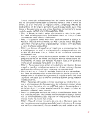 AS REDES DE ATENÇÃO À SAÚDE
47
A razão cultural para a crise contemporânea dos sistemas de atenção à saúde
está nas concepções vigentes sobre as condições crônicas e sobre as formas de
enfrentá-las, o que implicam o seu negligenciamento. A Organização Mundial da
Saúde sintetiza em dez enganos generalizados, as ideias equivocadas ou os mitos
de que as doenças crônicas são uma ameaça distante ou menos importante que as
condições agudas (WORLD HEALTH ORGANIZATION, 2005).
∙
∙ Mito 1 – As doenças crônicas afetam principalmente os países de alta renda.
Isso não é verdade porque quatro de cada cinco mortes por doenças crônicas
acontecem em países de baixa e média renda.
∙
∙ Mito 2 – Os países de baixa e média renda deveriam controlar as doenças in-
fecciosas antes das doenças crônicas. Isso não é verdade porque esses países
apresentam uma dupla ou tripla carga das doenças e estão no centro de antigos
e novos desafios de saúde pública.
∙
∙ Mito 3 – As doenças crônicas afetam principalmente as pessoas ricas. Isso não
é verdade porque, em geral, as pessoas mais pobres, mais provavelmente que
as ricas, irão desenvolver doenças crônicas e é mais possível que morram em
consequência disso.
∙
∙ Mito 4 – As doenças crônicas afetam as pessoas de idade. Isso não é verdade
porque quase metade das mortes causadas por doenças crônicas ocorre pre-
maturamente, em pessoas com menos de 70 anos de idade, e um quarto das
mortes são em pessoas de menos de 60 anos de idade.
∙
∙ Mito 5 – As doenças crônicas afetam primordialmente os indivíduos do sexo
masculino. Isso não é verdade porque as doenças crônicas, inclusive as doenças
cardiovasculares, afetam mulheres e homens de maneira quase igual.
∙
∙ Mito 6 – As doenças crônicas são resultados de estilos de vida não saudáveis.
Isso não é verdade porque leva a uma vitimização das pessoas portadoras de
doenças crônicas e a responsabilização individual só pode ter efeito total onde
as pessoas têm acesso igual a uma vida saudável e recebem apoio para tomar
decisões saudáveis.
∙
∙ Mito 7 – As doenças crônicas não podem ser prevenidas. Isso não é verdade por-
que as principais causas das doenças crônicas são conhecidas e, se esses fatores
de risco fossem eliminados, pelo menos 80% de todas as doenças cardíacas e
do diabetes de tipo 2 poderiam ser evitados e 40% dos cânceres poderiam ser
prevenidos. A Tabela 7 atesta esse mito.
∙
∙ Mito 8 – A prevenção e o controle das doenças crônicas são caros demais. Isso
não é verdade porque há uma gama de intervenções sobre as doenças crônicas
que são economicamente viáveis e propiciam um ótimo retorno para os investi-
mentos, mesmo nas regiões mais pobres.
∙
∙ Mito 9 – Meu avô fumou e viveu acima do peso até os 90 anos de idade. Isso
não é verdade porque em qualquer população haverá certo número de pessoas
que não demonstra os padrões típicos observados na grande maioria, o que não
 