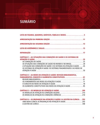 3
Sumário
LISTA DE FIGURAS, QUADROS, GRÁFICOS, TABELAS E BOXES. . . . . . . . . . . . . . . . . . . . 5
APRESENTAÇÃO DA PRIMEIRA EDIÇÃO. . . . . . . . . . . . . . . . . . . . . . . . . . . . . . . . . . . .  11
APRESENTAÇÃO DA SEGUNDA EDIÇÃO. . . . . . . . . . . . . . . . . . . . . . . . . . . . . . . . . . . .  13
LISTA DE ACRÔNIMOS E SIGLAS. . . . . . . . . . . . . . . . . . . . . . . . . . . . . . . . . . . . . . . . . .  15
INTRODUÇÃO. . . . . . . . . . . . . . . . . . . . . . . . . . . . . . . . . . . . . . . . . . . . . . . . . . . . . . . . .  17
CAPÍTULO 1 – AS SITUAÇÕES DAS CONDIÇÕES DE SAÚDE E OS SISTEMAS DE
ATENÇÃO À SAÚDE. . . . . . . . . . . . . . . . . . . . . . . . . . . . . . . . . . . . . . . . . . . . . . . . . . . . .  25
AS CONDIÇÕES DE SAÚDE.  .  .  .  .  .  .  .  .  .  .  .  .  .  .  .  .  .  .  .  .  .  .  .  .  .  .  .  .  .  .  .  .  .  .  .  .  .  .  .  .  .  .  .  .  .  .  . 25
AS SITUAÇÕES DAS CONDIÇÕES DE SAÚDE NO MUNDO E NO BRASIL. .  .  .  .  .  .  .  .  .  .  .  .  . 28
A SITUAÇÃO DAS CONDIÇÕES DE SAÚDE E OS SISTEMAS DE ATENÇÃO À SAÚDE.  .  .  .  . 45
OS SISTEMAS DE ATENÇÃO À SAÚDE: OS SISTEMAS FRAGMENTADOS E AS REDES DE
ATENÇÃO À SAÚDE .  .  .  .  .  .  .  .  .  .  .  .  .  .  .  .  .  .  .  .  .  .  .  .  .  .  .  .  .  .  .  .  .  .  .  .  .  .  .  .  .  .  .  .  .  .  .  .  .  .  .  .  . 50
CAPÍTULO 2 – AS REDES DE ATENÇÃO À SAÚDE: REVISÃO BIBLIOGRÁFICA,
FUNDAMENTOS, CONCEITO E ELEMENTOS CONSTITUTIVOS. . . . . . . . . . . . . . . . . . . .  61
REVISÃO BIBLIOGRÁFICA. .  .  .  .  .  .  .  .  .  .  .  .  .  .  .  .  .  .  .  .  .  .  .  .  .  .  .  .  .  .  .  .  .  .  .  .  .  .  .  .  .  .  .  .  .  .  .  . 61
OS FUNDAMENTOS DAS REDES DE ATENÇÃO À SAÚDE
. .  .  .  .  .  .  .  .  .  .  .  .  .  .  .  .  .  .  .  .  .  .  .  .  . 71
O CONCEITO DE REDES DE ATENÇÃO À SAÚDE.  .  .  .  .  .  .  .  .  .  .  .  .  .  .  .  .  .  .  .  .  .  .  .  .  .  .  .  .  .  .  . 78
OS ELEMENTOS CONSTITUTIVOS DAS REDES DE ATENÇÃO À SAÚDE.  .  .  .  .  .  .  .  .  .  .  .  .  .  . 85
CAPÍTULO 3 – OS MODELOS DE ATENÇÃO À SAÚDE. . . . . . . . . . . . . . . . . . . . . . . . .  209
OS MODELOS DE ATENÇÃO ÀS CONDIÇÕES AGUDAS.  .  .  .  .  .  .  .  .  .  .  .  .  .  .  .  .  .  .  .  .  .  .  .  .  . 210
OS MODELOS DE ATENÇÃO ÀS CONDIÇÕES CRÔNICAS .  .  .  .  .  .  .  .  .  .  .  .  .  .  .  .  .  .  .  .  .  .  .  . 218
CAPÍTULO 4 – AS MUDANÇAS NA ATENÇÃO À SAÚDE E A GESTÃO DA CLÍNICA. . .  293
UMA NOVA CLÍNICA:AS MUDANÇAS NA ATENÇÃO À SAÚDE. . . . . . . . . . . . . . . . . . . 293
A GESTÃO DA CLÍNICA. .  .  .  .  .  .  .  .  .  .  .  .  .  .  .  .  .  .  .  .  .  .  .  .  .  .  .  .  .  .  .  .  .  .  .  .  .  .  .  .  .  .  .  .  .  .  .  .  . 348
 