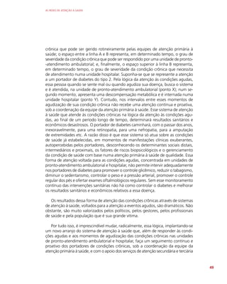AS REDES DE ATENÇÃO À SAÚDE
49
crônica que pode ser gerido rotineiramente pelas equipes de atenção primária à
saúde; o espaço entre a linha A e B representa, em determinado tempo, o grau de
severidade da condição crônica que pode ser respondido por uma unidade de pronto-
-atendimento ambulatorial; e, finalmente, o espaço superior à linha B representa,
em determinado tempo, o grau de severidade da condição crônica que necessita
de atendimento numa unidade hospitalar. Suponha-se que se represente a atenção
a um portador de diabetes do tipo 2. Pela lógica da atenção às condições agudas,
essa pessoa quando se sente mal ou quando agudiza sua doença, busca o sistema
e é atendida, na unidade de pronto-atendimento ambulatorial (ponto X); num se-
gundo momento, apresenta uma descompensação metabólica e é internada numa
unidade hospitalar (ponto Y). Contudo, nos intervalos entre esses momentos de
agudização de sua condição crônica não recebe uma atenção contínua e proativa,
sob a coordenação da equipe da atenção primária à saúde. Esse sistema de atenção
à saúde que atende às condições crônicas na lógica da atenção às condições agu-
das, ao final de um período longo de tempo, determinará resultados sanitários e
econômicos desastrosos. O portador de diabetes caminhará, com o passar dos anos,
inexoravelmente, para uma retinopatia, para uma nefropatia, para a amputação
de extremidades etc. A razão disso é que esse sistema só atua sobre as condições
de saúde já estabelecidas, em momentos de manifestações clínicas exuberantes,
autopercebidas pelos portadores, desconhecendo os determinantes sociais distais,
intermediários e proximais, os fatores de riscos biopsicológicos e o gerenciamento
da condição de saúde com base numa atenção primária à saúde de qualidade. Essa
forma de atenção voltada para as condições agudas, concentrada em unidades de
pronto-atendimento ambulatorial e hospitalar, não permite intervir adequadamente
nos portadores de diabetes para promover o controle glicêmico, reduzir o tabagismo,
diminuir o sedentarismo, controlar o peso e a pressão arterial, promover o controle
regular dos pés e ofertar exames oftalmológicos regulares. Sem esse monitoramento
contínuo das intervenções sanitárias não há como controlar o diabetes e melhorar
os resultados sanitários e econômicos relativos a essa doença.
Os resultados dessa forma de atenção das condições crônicas através de sistemas
de atenção à saúde, voltados para a atenção a eventos agudos, são dramáticos. Não
obstante, são muito valorizados pelos políticos, pelos gestores, pelos profissionais
de saúde e pela população que é sua grande vítima.
Por tudo isso, é imprescindível mudar, radicalmente, essa lógica, implantando-se
um novo arranjo do sistema de atenção à saúde que, além de responder às condi-
ções agudas e aos momentos de agudização das condições crônicas nas unidades
de pronto-atendimento ambulatorial e hospitalar, faça um seguimento contínuo e
proativo dos portadores de condições crônicas, sob a coordenação da equipe da
atenção primária à saúde, e com o apoio dos serviços de atenção secundária e terciária
 