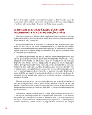 Organização Pan-Americana da Saúde / Organização Mundial da Saúde
50
da rede de atenção, atuando, equilibradamente, sobre os determinantes sociais da
saúde distais, intermediários e proximais, sobre os fatores de riscos biopsicológicos
e, também, sobre as condições de saúde manifestas e suas sequelas.
OS SISTEMAS DE ATENÇÃO À SAÚDE: OS SISTEMAS
FRAGMENTADOS E AS REDES DE ATENÇÃO À SAÚDE
Além de se organizarem pela atenção às condições agudas e crônicas, os sistemas
de atenção à saúde podem apresentar-se, socialmente, num contínuo que vai desde
a fragmentação até a integração.
Essas duas maneiras de se analisarem os sistemas de atenção à saúde não apa-
recem, na prática social, de forma independentemente; ao contrário, os sistemas
fragmentados tendem a se voltar para a atenção principal às condições e aos eventos
agudos, enquanto os sistemas integrados tendem a atuar, equilibradamente, sobre
as condições agudas e crônicas.
Os sistemas fragmentados de atenção à saúde, fortemente hegemônicos, são
aqueles que se organizam através de um conjunto de pontos de atenção à saúde,
isolados e incomunicados uns dos outros, e que, por consequência, são incapazes
de prestar uma atenção contínua à população. Em geral, não há uma população
adscrita de responsabilização. Neles, a atenção primária à saúde não se comunica
fluidamente com a atenção secundária à saúde e, esses dois níveis, também não
se articulam com a atenção terciária à saúde, nem com os sistemas de apoio, nem
com os sistemas logísticos. Diferentemente, os sistemas integrados de atenção à
saúde, as RASs, são aqueles organizados através de um conjunto coordenado de
pontos de atenção à saúde para prestar uma assistência contínua e integral a uma
população definida.
Além da organização por componentes isolados ou por uma rede integrada – o
que caracteriza mais fortemente os nomes de fragmentação e de redes de atenção
à saúde – essas formas alternativas de organização dos sistemas de atenção à saúde
apresentam outras diferenças marcantes, dada pelos fundamentos teórico-conceituais
que as sustentam.
Nos sistemas fragmentados de atenção à saúde, vige uma visão de uma estrutu-
ra hierárquica, definida por níveis de “complexidades” crescentes, e com relações
de ordem e graus de importância entre os diferentes níveis, o que caracteriza uma
hierarquia. Essa concepção de sistema hierarquizado vige no SUS. O sistema público
brasileiro de atenção à saúde organiza-se, segundo suas normativas, em atenção
 