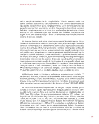 AS REDES DE ATENÇÃO À SAÚDE
51
básica, atenção de média e de alta complexidades. Tal visão apresenta sérios pro-
blemas teóricos e operacionais. Ela fundamenta-se num conceito de complexidade
equivocado, ao estabelecer que a atenção primária à saúde é menos complexa do
que a atenção nos níveis secundário e terciário. Esse conceito distorcido de complexi-
dade leva, consciente ou inconscientemente, a uma banalização da atenção primária
à saúde e a uma sobrevalorização, seja material, seja simbólica, das práticas que
exigem maior densidade tecnológica e que são exercitadas nos níveis secundário e
terciário de atenção à saúde.
Os sistemas de atenção à saúde movem-se numa relação dialética entre fatores
contextuais (como envelhecimento da população, transição epidemiológica e avanços
científicos e tecnológicos) e os fatores internos (como cultura organizacional, recursos,
sistemas de incentivos, estrutura organizacional e estilo de liderança e de gestão). Os
fatores contextuais que são externos ao sistema de atenção à saúde mudam em ritmo
mais rápido que os fatores internos que estão sob a governabilidade setorial. Isso faz
com que os sistemas de atenção à saúde não tenham a capacidade de adaptarem-se,
em tempo, às mudanças contextuais, especialmente demográficas e epidemiológicas.
Nisso reside a crise universal dos sistemas de atenção à saúde que foram concebidos
e desenvolvidos com uma presunção de continuidade de uma atuação voltada para
as condições e eventos agudos e desconsiderando a epidemia contemporânea das
condições crônicas. Como consequência, temos uma situação de saúde do século
XXI sendo respondida por um sistema de atenção à saúde desenvolvido no século
XX, quando predominaram as condições agudas, o que não pode dar certo.
O Ministro da Saúde do País Vasco, na Espanha, assinala com propriedade: “O
paciente está mudando, o padrão de enfermidades está mudando, as tecnologias
mudaram; contudo, o sistema de saúde não está mudando. Existe evidência crescente
de que a forma atual de organização, financiamento e prestação de serviços de saúde
não é compatível com um controle ótimo das doenças crônicas” (BENGOA, 2008).
Os resultados de sistemas fragmentados de atenção à saúde, voltados para a
atenção às condições agudas e para os eventos de agudização das condições crôni-
cas, são muito negativos. Tome-se o exemplo do diabetes nos Estados Unidos. Em
2007, havia 23,6 milhões de pessoas portadoras de diabetes, 17,9 milhões com
diagnóstico e 5,7 milhões sem diagnóstico, o que corresponde a 32% do total (NA-
TIONAL INSTITUTE OF DIABETES AND DIGESTIVE AND KIDNEY DISEASES, 2007). Um
estudo mostrou que: 35% dos portadores de diabetes desenvolveram nefropatias,
58% doenças cardiovasculares e 30% a 70% neuropatias; os portadores de diabetes
tiveram cinco vezes mais chances que os não portadores de diabetes de apresen-
tarem um acidente vascular cerebral; aproximadamente 15% dos portadores de
diabetes sofreram algum tipo de amputação de extremidade; havia 144.000 mortes
 