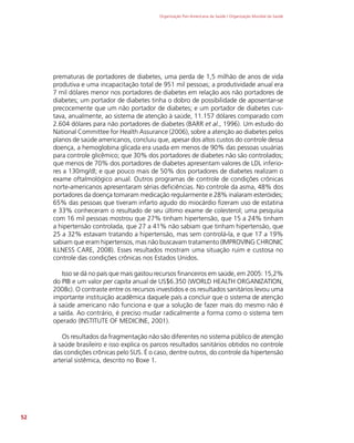 Organização Pan-Americana da Saúde / Organização Mundial da Saúde
52
prematuras de portadores de diabetes, uma perda de 1,5 milhão de anos de vida
produtiva e uma incapacitação total de 951 mil pessoas; a produtividade anual era
7 mil dólares menor nos portadores de diabetes em relação aos não portadores de
diabetes; um portador de diabetes tinha o dobro de possibilidade de aposentar-se
precocemente que um não portador de diabetes; e um portador de diabetes cus-
tava, anualmente, ao sistema de atenção à saúde, 11.157 dólares comparado com
2.604 dólares para não portadores de diabetes (BARR et al., 1996). Um estudo do
National Committee for Health Assurance (2006), sobre a atenção ao diabetes pelos
planos de saúde americanos, concluiu que, apesar dos altos custos do controle dessa
doença, a hemoglobina glicada era usada em menos de 90% das pessoas usuárias
para controle glicêmico; que 30% dos portadores de diabetes não são controlados;
que menos de 70% dos portadores de diabetes apresentam valores de LDL inferio-
res a 130mg/dl; e que pouco mais de 50% dos portadores de diabetes realizam o
exame oftalmológico anual. Outros programas de controle de condições crônicas
norte-americanos apresentaram sérias deficiências. No controle da asma, 48% dos
portadores da doença tomaram medicação regularmente e 28% inalaram esteróides;
65% das pessoas que tiveram infarto agudo do miocárdio fizeram uso de estatina
e 33% conheceram o resultado de seu último exame de colesterol; uma pesquisa
com 16 mil pessoas mostrou que 27% tinham hipertensão, que 15 a 24% tinham
a hipertensão controlada, que 27 a 41% não sabiam que tinham hipertensão, que
25 a 32% estavam tratando a hipertensão, mas sem controlá-la, e que 17 a 19%
sabiam que eram hipertensos, mas não buscavam tratamento (IMPROVING CHRONIC
ILLNESS CARE, 2008). Esses resultados mostram uma situação ruim e custosa no
controle das condições crônicas nos Estados Unidos.
Isso se dá no país que mais gastou recursos financeiros em saúde, em 2005: 15,2%
do PIB e um valor per capita anual de US$6.350 (WORLD HEALTH ORGANIZATION,
2008c). O contraste entre os recursos investidos e os resultados sanitários levou uma
importante instituição acadêmica daquele país a concluir que o sistema de atenção
à saúde americano não funciona e que a solução de fazer mais do mesmo não é
a saída. Ao contrário, é preciso mudar radicalmente a forma como o sistema tem
operado (INSTITUTE OF MEDICINE, 2001).
Os resultados da fragmentação não são diferentes no sistema público de atenção
à saúde brasileiro e isso explica os parcos resultados sanitários obtidos no controle
das condições crônicas pelo SUS. É o caso, dentre outros, do controle da hipertensão
arterial sistêmica, descrito no Boxe 1.
 