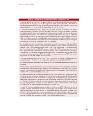 AS REDES DE ATENÇÃO À SAÚDE
53
Boxe 1: O controle da hipertensão arterial sistêmica no SUS
A hipertensão arterial sistêmica é um grave problema de saúde pública no Brasil, atingindo em
torno de 20% da população adulta. Isso significa que há, aproximadamente, 20 milhões de
portadores de hipertensão no país. A prevalência de hipertensão arterial sistêmica varia de 5%
na população de 18 a 24 anos a 58% na população de mais de 65 anos.
A análise da mortalidade indica que as três principais causas de morte, no Brasil, são, pela ordem,
infartos agudos de miocárdio, acidentes vasculares cerebrais e insuficiência cardíaca, todas rela-
cionadas ao fator de risco hipertensão arterial. As taxas de mortalidade pela hipertensão arterial
têm permanecido estáveis, nos últimos anos, em torno de 150 óbitos por cem mil habitantes
na população de mais de 60 anos e de 20 óbitos por cem mil habitantes na população de 40 a
59 anos de idade. A taxa de mortalidade por acidente vascular cerebral se estabiliza a partir de
2001, em torno de 45 óbitos por cem mil habitantes e a taxa de mortalidade por infarto agudo
do miocárdio em torno de 35 óbitos por cem mil habitantes.
Em relação à morbidade hospitalar, das dez principais causas de internações no SUS, quatro delas
estão representadas por doenças cardiovasculares: insuficiência cardíaca, 4,3%; acidente vascular
cerebral, 1,9%; insuficiência coronariana aguda, 1,0%; e crise hipertensiva, 1,3%. As internações
por crise hipertensiva somam 135.000 por ano e custam 25 milhões de reais no ano; em geral,
essas internações são consideradas, internacionalmente, como condições sensíveis à atenção
ambulatorial. As internações por doenças cardiovasculares, em geral associadas às hipertensões
arteriais sistêmicas, representam 7,4% do total de internações e consomem 13% dos recursos
hospitalares do SUS (900 milhões de reais por ano).
O estudo da carga de doenças feito para o país mostrou que as doenças cardiovasculares são
responsáveis por 14% dos anos de vida perdidos ajustados por incapacidade (AVAIs).
Estudos populacionais mostram que os fatores de risco estão fortemente presentes na população
brasileira.
Frente a essa situação epidemiológica, o país vem, há anos, desenvolvendo uma política de controle
da hipertensão arterial sistêmica que apresenta gastos significativos e crescentes sem, contudo,
produzir resultados sanitários satisfatórios, já que as taxas de mortalidade por hipertensão arterial
sistêmica não apresentam tendência de queda.
Em relação à organização do sistema de atenção à saúde, praticado pelo SUS, observa-se que, em
geral, não há diretrizes clínicas relativas ao controle da hipertensão arterial sistêmica, formuladas
a partir da medicina baseada em evidências. Isso significa que a implementação do programa de
hipertensão arterial sistêmica faz-se com grande variabilidade, já que não há parâmetros definidos
em diretrizes clínicas que sejam de conhecimento dos profissionais de saúde encarregados de
executar o programa nas unidades de saúde. Além disso, não há, como norma, a classificação
dos portadores de hipertensão arterial sistêmica por estratos risco.
A oferta de cirurgias cardíacas cresceu, nos últimos três anos, em 21%. Há muitos centros de
cirurgias cardíacas que ofertam em torno de 50 cirurgias por ano e há, ainda, enorme pressão
pelo credenciamento de novos centros. As taxas de mortalidade por cirurgias cardíacas estão
estáveis e são muito superiores àquelas praticadas nos países desenvolvidos, o que se explica,
em boa parte, pelo baixo volume de cirurgias realizadas nos diferentes centros. Os gastos com
cirurgias cardíacas são crescentes e chegam a 420 milhões de reais ao ano.
 
