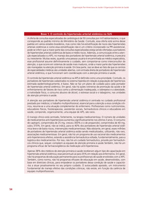 Organização Pan-Americana da Saúde / Organização Mundial da Saúde
54
Boxe 1: O controle da hipertensão arterial sistêmica no SUS
A oferta de consultas especializadas de cardiologia é de 50 consultas por mil habitantes/ano, o que
corresponde ao padrão mínimo do Ministério da Saúde. Contudo, essa oferta está acima desse
padrão em vários estados brasileiros, mas como não há estratificação de riscos das hipertensões
arteriais sistêmicas e como essa estratificação não é um critério incorporado na PPI assistencial,
pode-se inferir que a maior parte das consultas especializadas esteja sendo ofertadas a portadores
de hipertensões arteriais sistêmicas de baixo e médio riscos. Ademais, a comunicação entre a aten-
ção especializada e a APS, no manejo dos portadores de hipertensão arterial sistêmica, é precária
ou inexistente. Muitas vezes, quando uma pessoa usuária é encaminhada ao médico especialista,
esse profissional assume definitivamente o cuidado, sem comportar-se como interconsultor da
atenção, o que ocorre em sistemas de saúde mais maduros, onde a maior parte das hipertensões
são manejadas na atenção primária à saúde. Em boa parte, isso se deve ao fato de que os centros
de especialidades médicas são unidades abertas, com entrada direta de portadores de hipertensão
arterial sistêmica, e que funcionam sem coordenação com a atenção primária à saúde.
O controle da hipertensão arterial sistêmica na APS é definido como uma prioridade. Contudo, os
portadores de hipertensão cadastrados no sistema hiperdia em relação à população de hipertensos
estimada epidemiologicamente, é baixo. Não se faz um plano de cuidado para cada portador
de hipertensão arterial sistêmica. Em geral, não há ações rotineiras de promoção da saúde e de
enfrentamento de fatores de risco como a alimentação inadequada, o sobrepeso e a obesidade,
a inatividade física, o consumo abusivo de álcool, o estresse social e o tabagismo, nas unidades
de atenção primária à saúde.
A atenção aos portadores de hipertensão arterial sistêmica é centrada no cuidado profissional
prestado por médicos; o trabalho multiprofissional, essencial para a atenção a essa condição crô-
nica, resume-se a uma atuação complementar do enfermeiro. Profissionais como nutricionistas,
educadores físicos, fisioterapeutas, assistentes sociais, farmacêuticos clínicos e educadores em
saúde, compondo, organicamente, uma equipe de APS, são raros.
O manejo clínico está centrado, fortemente, na terapia medicamentosa. O número de unidades
de medicamentos anti-hipertensivos aumentou significativamente nos últimos 3 anos. O consumo
de captopril, comprimidos de 25 mg, cresceu 300% e o de propanolol, comprimidos de 40 mg,
subiu 370%. Em geral, não se indica, para os 40% dos portadores de hipertensão arterial sistê-
mica leve e de baixo riscos, intervenções medicamentosas. Não obstante, em geral, esses milhões
de portadores de hipertensão arterial sistêmica estão sendo medicalizados, utilizando, não raro,
associações medicamentosas. Em geral, não há um programa de uso racional dos medicamentos
anti-hipertensivos efetivo, estando a assistência farmacêutica voltada, fundamentalmente, para a
logística dos medicamentos. Por isso, não há um cuidado farmacêutico, provido por farmacêuti-
cos clínicos que, sequer, compõem as equipes de atenção primária à saúde.Também, não há um
programa eficaz de farmacovigilância da medicação anti-hipertensiva.
Apenas 38% dos médicos de atenção primária à saúde receberam algum tipo de capacitação em
hipertensão arterial sistêmica; esse percentual cai para 35% em relação aos enfermeiros. Em geral,
não há programas de educação permanente para os profissionais de saúde envolvidos com a APS.
Também, como norma, não há programas eficazes de educação em saúde, desenvolvidos, com
base em diretrizes clínicas, para empoderar os portadores dessa condição de saúde e capacitá-
-los a atuar proativamente no seu próprio cuidado. O autocuidado apoiado, um instrumento
fundamental de manejo efetivo das condições crônicas, não existe, em função da carência de
equipes multiprofissionais.
 