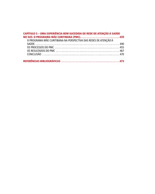 CAPÍTULO 5 – UMA EXPERIÊNCIA BEM-SUCEDIDA DE REDE DE ATENÇÃO À SAÚDE
NO SUS: O PROGRAMA MÃE CURITIBANA (PMC). . . . . . . . . . . . . . . . . . . . . . . . . . . . 439
O PROGRAMA MÃE CURITIBANA NA PERSPECTIVA DAS REDES DE ATENÇÃO À
SAÚDE.  .  .  .  .  .  .  .  .  .  .  .  .  .  .  .  .  .  .  .  .  .  .  .  .  .  .  .  .  .  .  .  .  .  .  .  .  .  .  .  .  .  .  .  .  .  .  .  .  .  .  .  .  .  .  .  .  .  .  .  .  . 440
OS PROCESSOS DO PMC.  .  .  .  .  .  .  .  .  .  .  .  .  .  .  .  .  .  .  .  .  .  .  .  .  .  .  .  .  .  .  .  .  .  .  .  .  .  .  .  .  .  .  .  .  .  .  . 455
OS RESULTADOS DO PMC .  .  .  .  .  .  .  .  .  .  .  .  .  .  .  .  .  .  .  .  .  .  .  .  .  .  .  .  .  .  .  .  .  .  .  .  .  .  .  .  .  .  .  .  .  .  . 467
CONCLUSÃO .  .  .  .  .  .  .  .  .  .  .  .  .  .  .  .  .  .  .  .  .  .  .  .  .  .  .  .  .  .  .  .  .  .  .  .  .  .  .  .  .  .  .  .  .  .  .  .  .  .  .  .  .  .  .  .  . 470
REFERÊNCIAS BIBLIOGRÁFICAS . . . . . . . . . . . . . . . . . . . . . . . . . . . . . . . . . . . . . . . . .  473
 