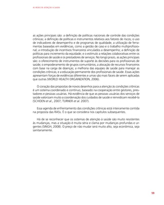 AS REDES DE ATENÇÃO À SAÚDE
59
as ações principais são: a definição de políticas nacionais de controle das condições
crônicas; a definição de políticas e instrumentos relativos aos fatores de riscos; o uso
de indicadores de desempenho e de programas de qualidade; a utilização de ferra-
mentas baseadas em evidências, como a gestão de caso e o trabalho multiprofissio-
nal; a introdução de incentivos financeiros vinculados a desempenho; a definição de
políticas para incremento da equidade; e o estímulo a relações colaborativas entre os
profissionais de saúde e os prestadores de serviços. No longo prazo, as ações principais
são: o oferecimento de instrumentos de suporte às decisões para os profissionais de
saúde; o empoderamento de grupos comunitários; a alocação de recursos financeiros
com base na carga de doenças; a melhoria das equipes de saúde para manejar as
condições crônicas; e a educação permanente dos profissionais de saúde. Essas ações
apresentam forças de evidências diferentes e umas são mais fáceis de serem aplicadas
que outras (WORLD HEALTH ORGANIZATION, 2006).
O coração das propostas de novos desenhos para a atenção às condições crônicas
é um sistema coordenado e contínuo, baseado na cooperação entre gestores, pres-
tadores e pessoas usuárias. Há evidência de que as pessoas usuárias dos serviços de
saúde valorizam muito a coordenação dos cuidados de saúde e reinvidicam recebê-la
(SCHOEN et al., 2007; TURNER et al. 2007).
Essa agenda de enfrentamento das condições crônicas está inteiramente contida
na proposta das RASs. É o que se considera nos capítulos subsequentes.
Há de se reconhecer que os sistemas de atenção à saúde são muito resistentes
às mudanças, mas a situação é muita séria e clama por mudanças profundas e ur-
gentes (SINGH, 2008). O preço de não mudar será muito alto, seja econômica, seja
sanitariamente.
 