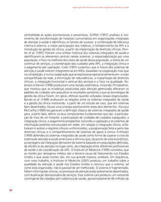 Organização Pan-Americana da Saúde / Organização Mundial da Saúde
62
centralidade às ações promocionais e preventivas. Griffith (1997) analisou o mo-
vimento de transformação de hospitais comunitários em organizações integradas
de atenção à saúde e identificou os fatores de sucesso: a combinação de liderança
interna e externa, a maior participação dos médicos, o fortalecimento da APS e a
introdução da gestão da clínica, a partir da implantação de diretrizes clínicas. Poin-
ter et al. (1997) fizeram uma síntese histórica dos sistemas integrados de saúde e
identificaram os elementos centrais nesses sistemas: a responsabilização por uma
população, o foco na melhoria dos níveis de saúde dessa população, a oferta de um
contínuo de serviços, a coordenação dos cuidados pela APS, a integração clínica e
o pagamento por capitação. Coile (1997) sustentou que o futuro dos sistemas de
atenção à saúde está em integrarem-se em RASs, baseadas na cooperação mais que
na competição, e numa cooperação que se expressasse operacionalmente em: a visão
compartilhada da rede, a eliminação de redundâncias, a implantação de diretrizes
clínicas, a integração horizontal e vertical dos serviços e o foco na qualidade. Ro-
binson e Steiner (1998) produziram uma revisão sistemática, incluindo 70 trabalhos,
que mostrou que as mudanças produzidas pela atenção gerenciada alteraram os
padrões de cuidados sem prejudicar os resultados sanitários e que as tecnologias de
gestão da clínica foram, em geral, efetivas quando utilizadas nessas organizações.
Byrnes et al. (1998) analisaram as relações entre os sistemas integrados de saúde
e a gestão da clínica mostrando, a partir de um estudo de caso, que em sistemas
bem desenhados, houve uma sinergia positiva entre esses dois elementos. Young e
McCarthy (1999) recuperaram a definição clássica de sistemas integrados de saúde
para, a partir dela, definir os seus componentes fundamentais que são: a participa-
ção de mais de um hospital, a participação de unidades de cuidados subagudos, a
integração clínica, o pagamento prospectivo incluindo a capitação e os sistemas de
informação potentes estruturados em redes. Em relação à integração clínica, enfa-
tizaram o acesso a registros clínicos uniformizados, a programação feita a partir das
diretrizes clínicas e o compartilhamento de sistemas de apoio à clínica. Enthoven
(1999) defendeu os sistemas integrados de saúde como forma de superar a crise do
sistema de atenção à saúde americano e afirmou que, do ponto de vista econômico,
as vantagens da integração derivaram do sistema baseado em populações definidas,
da eficiência da atenção no lugar certo, da integração entre diferentes profissionais
de saúde e da coordenação da APS. O Institute of Medicine (1999) constatou que
as mortes por iatrogenia médica são a terceira causa de falecimento nos Estados
Unidos e que essas mortes são, em sua grande maioria, evitáveis. Em sequência,
num novo trabalho, o Institute of Medicine (2001) produziu um trabalho sobre a
qualidade da atenção à saúde nos Estados Unidos e concluiu que o sistema, tal
como está organizado, não é passível de ser melhorado. O sistema é fragmentado,
faltam informações clínicas, os processos de atenção estão pobremente desenhados,
com duplicação desnecessária de serviços. Esse sistema caro produziu um crescente
contingente de cidadãos sem cobertura de saúde, aproximadamente 46 milhões de
 