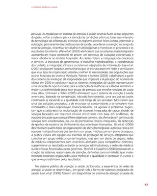 AS REDES DE ATENÇÃO À SAÚDE
63
pessoas. As mudanças no sistema de atenção à saúde deverão fazer-se nas seguintes
direções: voltar o sistema para a atenção às condições crônicas, fazer uso intensivo
da tecnologia da informação, eliminar os registros clínicos feitos à mão, promover a
educação permanente dos profissionais de saúde, coordenar a atenção ao longo da
rede de atenção, incentivar o trabalho multidisciplinar e monitorar os processos e os
resultados do sistema. Wan et al. (2002) verificaram que os sistemas mais integrados
apresentaram maior potencial de prover um contínuo de cuidados coordenado e
maior eficiência no âmbito hospitalar. As razões foram a integração de processos
e serviços, a estrutura de governança, o trabalho multidisciplinar, a coordenação
do cuidado, a integração clínica e os sistemas integrados de informação. Lee et al.
(2003) analisaram hospitais comunitários que se estruturaram em redes e verificaram
que esse tipo de organização atendeu melhor às necessidades das populações que
outros hospitais do sistema Medicare. Palmer e Somers (2005) trabalharam a partir
do conceito de revolução da longevidade que implicará a duplicação do número de
idosos em 2030 e concluíram que os sistemas integrados de saúde representaram
uma importante oportunidade para a obtenção de melhores resultados sanitários e
maior custo/efetividade para esse grupo de pessoas que envolve serviços de custo
mais altos. Enthoven e Tollen (2005) afirmaram que o sistema de atenção à saúde
americano, baseado na competição, não está funcionando, uma vez que os custos
continuam se elevando e a qualidade está longe de ser aceitável. Mostraram que
uma das soluções propostas, a de encorajar os consumidores a se tornarem mais
informados e mais responsáveis financeiramente, irá agravar o problema. Sugeri-
ram que a saída está na implantação de sistemas integrados de saúde através de
serviços baseados em diretrizes clínicas construídas com base em evidências, de
equipes de saúde que compartilhem objetivos comuns, da oferta de um contínuo de
serviços bem coordenados, do uso de prontuários clínicos integrados, da obtenção
de ganhos de escala e do alinhamento dos incentivos financeiros. Shi et al. (2008)
descreveram quatro tipos de organizações de atenção integrada: a prática clínica em
equipes multiprofissionais que combina um grupo médico com um plano de seguro;
a prática clínica em equipes ou sistemas de prestação de serviços integrados que
combina um grupo médicos ou de hospitais, mas sem um plano de seguro; redes
de médicos independentes com incentivos alinhados para compartilhar diretrizes,
supervisionar os resultados e dividir os serviços administrativos; e redes de médicos
ou de clínicas financiadas pelos governos. Shortell e Casalino (2008) propuseram a
criação de sistemas responsáveis de atenção, definidos como entidades que imple-
mentam processos organizados para melhorar a qualidade e controlar os custos e
que se responsabilizem pelos resultados.
No sistema público de atenção à saúde do Canadá, a experiência de redes de
atenção à saúde se desenvolveu, em geral, sob a forma de sistemas integrados de
saúde. Leat et al. (1996) fizeram um diagnóstico do sistema de atenção à saúde de
 
