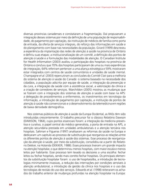 Organização Pan-Americana da Saúde / Organização Mundial da Saúde
64
diversas províncias canadenses e constataram a fragmentação. Daí propuseram a
integração desses sistemas por meio da definição de uma população de responsabili-
dade, do pagamento por capitação, da instituição de médicos de família como porta
de entrada, da oferta de serviços integrais, do reforço das informações em saúde e
do planejamento com base nas necessidades da população. Girard (1999) descreveu
a experiência da implantação das redes de atenção à saúde na província de Ontário
e definiu suas etapas: a institucionalização de um comitê, a definição dos pontos de
atenção à saúde e a formulação das modalidades de atenção. O Canadian Institute
for Health Information (2003) avaliou a participação dos hospitais na província de
Ontário e concluiu que 70% dos hospitais participaram de uma ou mais experiências
de integração, 64% referiram pertencer a uma aliança estratégica e 59% mostraram
estar integrados com centros de saúde comunitários e unidades de saúde mental.
Champagne et al. (2003) repercutiram as conclusões do Comitê Clair para a melhoria
do sistema de atenção à saúde do Canadá: o sistema baseado na necessidade dos
cidadãos, a população adscrita por equipe de saúde, a integração da prevenção e
da cura, a integração da saúde com a assistência social, a valorização da clínica e
a criação de corredores de serviços. Marchildon (2005) mostrou as mudanças que
se fizeram com a integração dos sistemas de atenção à saúde com base na APS:
a delegação de procedimentos a enfermeiros, os investimentos em tecnologia da
informação, a introdução de pagamento por capitação, a instituição de pontos de
atenção à saúde não convencionais e o desenvolvimento da telemedicina em regiões
de baixa densidade demográfica.
Nos sistemas públicos de atenção à saúde da Europa Ocidental, as RASs têm sido
introduzidas crescentemente. O trabalho precursor foi o clássico Relatório Dawson
(DAWSON, 1964), cujos pontos essenciais foram: a integração da medicina preven-
tiva e curativa, o papel central do médico generalista, a porta de entrada na APS, a
atenção secundária prestada em unidades ambulatoriais e a atenção terciária nos
hospitais. Saltman e Figueras (1997) analisaram as reformas da saúde na Europa e
dedicaram um capítulo ao processo de substituição que reorganiza as relações entre
os diferentes pontos de atenção à saúde dos sistemas. Esse processo de reorganiza-
ção da atenção à saúde, por meio da substituição, consolidou-se a partir do Relató-
rio Dekker, na Holanda (DEKKER, 1988). Esses processos tiveram um grande impacto
na atenção hospitalar, o que determinou menos hospitais, com maior escala e menos
leitos por habitante. Esse processo tem levado os decisores a uma escolha: fechar
leitos ou fechar hospitais, sendo mais correto fechar hospitais. Os principais elemen-
tos da substituição hospitalar foram: o uso de hospitais/dia, a introdução de tecno-
logias minimamente invasivas, a redução das internações por condições sensíveis à
atenção ambulatorial, a introdução da gestão da clínica nos hospitais e o uso das
tecnologias de revisão do uso dos serviços. Edwards et al. (1998) reiteraram os acha-
dos do trabalho anterior de mudanças profundas na atenção hospitalar na Europa:
 
