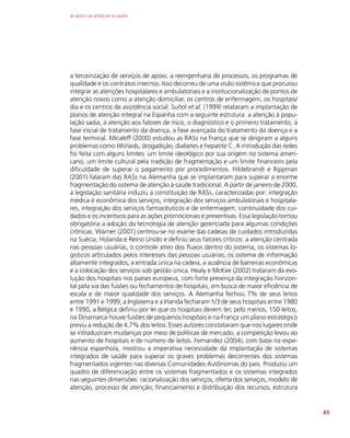AS REDES DE ATENÇÃO À SAÚDE
65
a terceirização de serviços de apoio, a reengenharia de processos, os programas de
qualidade e os contratos internos. Isso decorreu de uma visão sistêmica que procurou
integrar as atenções hospitalares e ambulatoriais e a institucionalização de pontos de
atenção novos como a atenção domiciliar, os centros de enfermagem, os hospitais/
dia e os centros de assistência social. Suñol et al. (1999) relataram a implantação de
planos de atenção integral na Espanha com a seguinte estrutura: a atenção à popu-
lação sadia, a atenção aos fatores de risco, o diagnóstico e o primeiro tratamento, a
fase inicial de tratamento da doença, a fase avançada do tratamento da doença e a
fase terminal. Micaleff (2000) estudou as RASs na França que se dirigiram a alguns
problemas como HIV/aids, drogadição, diabetes e hepatite C. A introdução das redes
foi feita com alguns limites: um limite ideológico por sua origem no sistema ameri-
cano, um limite cultural pela tradição de fragmentação e um limite financeiro pela
dificuldade de superar o pagamento por procedimentos. Hildebrandt e Rippman
(2001) falaram das RASs na Alemanha que se implantaram para superar a enorme
fragmentação do sistema de atenção à saúde tradicional. A partir de janeiro de 2000,
a legislação sanitária induziu a constituição de RASs, caracterizadas por: integração
médica e econômica dos serviços, integração dos serviços ambulatoriais e hospitala-
res, integração dos serviços farmacêuticos e de enfermagem, continuidade dos cui-
dados e os incentivos para as ações promocionais e preventivas. Essa legislação tornou
obrigatória a adoção da tecnologia de atenção gerenciada para algumas condições
crônicas. Warner (2001) centrou-se no exame das cadeias de cuidados introduzidas
na Suécia, Holanda e Reino Unido e definiu seus fatores críticos: a atenção centrada
nas pessoas usuárias, o controle ativo dos fluxos dentro do sistema, os sistemas lo-
gísticos articulados pelos interesses das pessoas usuárias, os sistema de informação
altamente integrados, a entrada única na cadeia, a ausência de barreiras econômicas
e a colocação dos serviços sob gestão única. Healy e McKee (2002) trataram da evo-
lução dos hospitais nos países europeus, com forte presença da integração horizon-
tal pela via das fusões ou fechamentos de hospitais, em busca de maior eficiência de
escala e de maior qualidade dos serviços. A Alemanha fechou 7% de seus leitos
entre 1991 e 1999, a Inglaterra e a Irlanda fecharam 1/3 de seus hospitais entre 1980
e 1990, a Bélgica definiu por lei que os hospitais devem ter, pelo menos, 150 leitos,
na Dinamarca houve fusões de pequenos hospitais e na França um plano estratégico
previu a redução de 4,7% dos leitos. Esses autores constataram que nos lugares onde
se introduziram mudanças por meio de políticas de mercado, a competição levou ao
aumento de hospitais e de número de leitos. Fernandez (2004), com base na expe-
riência espanhola, mostrou a imperativa necessidade da implantação de sistemas
integrados de saúde para superar os graves problemas decorrentes dos sistemas
fragmentados vigentes nas diversas Comunidades Autônomas do país. Produziu um
quadro de diferenciação entre os sistemas fragmentados e os sistemas integrados
nas seguintes dimensões: racionalização dos serviços, oferta dos serviços, modelo de
atenção, processo de atenção, financiamento e distribuição dos recursos, estrutura
 
