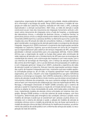 Organização Pan-Americana da Saúde / Organização Mundial da Saúde
66
organizativa, organização do trabalho, papel da comunidade, relação público/priva-
da e informação e tecnologia de saúde. Peray (2003) descreveu o modelo de inte-
gração em redes da Catalunha, Espanha, realizado em três níveis: a APS, a atenção
especializada e a atenção sociosanitária. Além disso, as redes de atenção à saúde
construíram-se por meio dos mecanismos de integração horizontal e vertical e utili-
zaram vários mecanismos de integração como a fusão de hospitais, a coordenação
dos laboratórios clínicos, a utilização de diretrizes clínicas, a medicina familiar, os
prontuários clínicos únicos e a relação estreita entre médicos de família e especialistas.
Giovanella (2004) examinou o processo de RASs na Alemanha que se fez a partir dos
meados dos anos 90 através de redes de consultórios médicos, o modelo do clínico
geral coordenador, os programas de atenção gerenciada e os programas de atenção
integrada. Vasquez et al. (2005) mostraram o surgimento das organizações sanitárias
integradas na Catalunha, Espanha, que se estruturaram em torno de um hospital e
que se responsabilizaram pela cobertura de serviços integrados de APS, atenção es-
pecializada e atenção sociosanitária para uma população definida. Erskine (2006)
afirmou que a organização da saúde na Europa deve passar pela constituição de
redes regionais de atenção com o fortalecimento da APS para que se encarregue da
coordenação do sistema, com a diminuição dos hospitais e com maior escala, com o
uso intensivo de tecnologia da informação, com o reforço da atenção domiciliar e
dos centros de enfermagem, com o uso de diretrizes clínicas baseadas em evidências
e com integração gerencial. Vargas et al. (2007), analisando a experiência de redes
de atenção à saúde na Catalunha, feita por meio de organizações sanitárias integra-
das a partir de hospitais (integração para trás), mostraram que esse modelo aparen-
ta contradições porque se, de um lado, os hospitais apresentam maior capacidade
organizativa, por outro, induzem uma visão hospitalocêntrica que gera ineficiência
alocativa e constrange as inovações. Ham (2007b) analisando a reforma recente do
sistema de atenção à saúde do Reino Unido mostrou que ela esteve concentrada em
instrumentos indutores da competição, mas que o próximo estágio da reforma de-
verá se fazer com mecanismos de colaboração por meio da implantação de RASs. Na
Noruega, o Norwegian Directorate of Health (2008) constatou que o sistema de
atenção à saúde foi importante para a criação de um Estado de bem-estar, mas que
precisa se adaptar às novas necessidades de saúde, dominadas pelas condições crô-
nicas, implantando modelos de atenção crônica articulados em sistemas mais inte-
grados. Bengoa (2008) analisou a crise dos sistemas de saúde europeus, com foco
na Espanha, determinada pela emergência das condições crônicas e propôs novos
modelos de atenção à saúde que se caracterizam por: pessoas usuárias ativas e co-
nectadas com o sistema de atenção à saúde; a adoção de modelos de atenção às
condições crônicas como o modelo da pirâmide de risco da Kaiser permanente e o
modelo de atenção crônica do MacColl Institute for Healthcare Innovation; ao alinha-
mento das políticas de saúde pública com a reforma dos serviços de saúde; e a recu-
peração da visão de sistema.
 