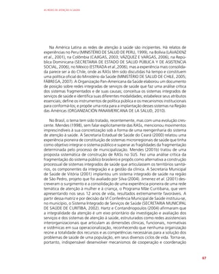 AS REDES DE ATENÇÃO À SAÚDE
67
Na América Latina as redes de atenção à saúde são incipientes. Há relatos de
experiências no Peru (MINISTÉRIO DE SALUD DE PERU, 1999), na Bolívia (LAVADENZ
et al., 2001), na Colômbia (CAJIGAS, 2003; VÁZQUEZ E VARGAS, 2006), na Repú-
blica Dominicana (SECRETARIA DE ESTADO DE SALUD PÚBLICA Y DE ASISTENCIA
SOCIAL, 2006), no México (ESTRADA et al.,2006), mas a experiência mais consolida-
da parece ser a do Chile, onde as RASs têm sido discutidas há tempo e constituem
uma política oficial do Ministério da Saúde (MINISTÉRIO DE SALUD DE CHILE, 2005;
FÁBREGA, 2007). A Organização Pan-Americana da Saúde elaborou um documento
de posição sobre redes integradas de serviços de saúde que faz uma análise crítica
dos sistemas fragmentados e de suas causas; conceitua os sistemas integrados de
serviços de saúde e identifica suas diferentes modalidades; estabelece seus atributos
essenciais; define os instrumentos de política pública e os mecanismos institucionais
para conformá-los; e propõe uma rota para a implantação desses sistemas na Região
das Américas (ORGANIZACIÓN PANAMERICANA DE LA SALUD, 2010).
No Brasil, o tema tem sido tratado, recentemente, mas com uma evolução cres-
cente. Mendes (1998), sem falar explicitamente das RASs, mencionou movimentos
imprescindíveis à sua concretização sob a forma de uma reengenharia do sistema
de atenção à saúde. A Secretaria Estadual de Saúde do Ceará (2000) relatou uma
experiência pioneira de constituição de sistemas microrregionais de saúde que tinha
como objetivo integrar o sistema público e superar as fragilidades da fragmentação
determinada pelo processo de municipalização. Mendes (2001b) tratou de uma
proposta sistemática de construção de RASs no SUS. Fez uma análise crítica da
fragmentação do sistema público brasileiro e propôs como alternativa a construção
processual de sistemas integrados de saúde que articulassem os territórios sanitá-
rios, os componentes da integração e a gestão da clínica. A Secretaria Municipal
de Saúde de Vitória (2001) implantou um sistema integrado de saúde na região
de São Pedro, projeto que foi avaliado por Silva (2004). Jimenez et al. (2001) des-
creveram o surgimento e a consolidação de uma experiência pioneira de uma rede
temática de atenção à mulher e à criança, o Programa Mãe Curitibana, que vem
apresentando nos seus 12 anos de vida, resultados extremamente favoráveis. A
partir dessa matriz e por decisão da VI Conferência Municipal de Saúde instituiu-se,
no município, o Sistema Integrado de Serviços de Saúde (SECRETARIA MUNICIPAL
DE SAÚDE DE CURITIBA, 2002). Hartz e Contandriopoulos (2004) afirmaram que
a integralidade da atenção é um eixo prioritário da investigação e avaliação dos
serviços e dos sistemas de atenção à saúde, estruturados como redes assistenciais
interorganizacionais que articulam as dimensões clínicas, funcionais, normativas
e sistêmicas em sua operacionalização, reconhecendo que nenhuma organização
reúne a totalidade dos recursos e as competências necessárias para a solução dos
problemas de saúde de uma população, em seus diversos ciclos de vida. Torna-se,
portanto, indispensável desenvolver mecanismos de cooperação e coordenação
 