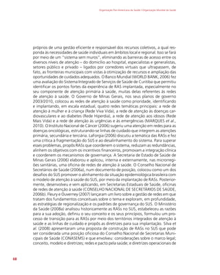 Organização Pan-Americana da Saúde / Organização Mundial da Saúde
68
próprios de uma gestão eficiente e responsável dos recursos coletivos, a qual res-
ponda às necessidades de saúde individuais em âmbitos local e regional. Isso se fará
por meio de um “sistema sem muros”, eliminando as barreiras de acesso entre os
diversos níveis de atenção – do domicílio ao hospital, especialistas e generalistas,
setores público e privado – ligados por corredores virtuais que ultrapassem, de
fato, as fronteiras municipais com vistas à otimização de recursos e ampliação das
oportunidades de cuidados adequados. O Banco Mundial (WORLD BANK, 2006) fez
uma avaliação do Sistema Integrado de Serviços de Saúde de Curitiba que permitiu
identificar os pontos fortes da experiência de RAS implantada, especialmente no
seu componente de atenção primária à saúde, muitas delas referentes às redes
de atenção à saúde. O Governo de Minas Gerais, nos seus planos de governo
2003/2010, colocou as redes de atenção à saúde como prioridade, identificando
e implantando, em escala estadual, quatro redes temáticas principais: a rede de
atenção à mulher e à criança (Rede Viva Vida), a rede de atenção às doenças car-
diovasculares e ao diabetes (Rede Hiperdia), a rede de atenção aos idosos (Rede
Mais Vida) e a rede de atenção às urgências e às emergências (MARQUES et al.,
2010). O Instituto Nacional de Câncer (2006) sugeriu uma atenção em redes para as
doenças oncológicas, estruturando-se linhas de cuidado que integrem as atenções
primária, secundária e terciária. LaForgia (2006) discutiu a temática das RASs e fez
uma crítica à fragmentação do SUS e ao desalinhamento do sistema. Para superar
esses problemas, propôs RASs que coordenem o sistema, reduzam as redundâncias,
alinhem os objetivos com os incentivos financeiros, promovam a integração clínica
e coordenem os mecanismos de governança. A Secretaria de Estado de Saúde de
Minas Gerais (2006) elaborou e aplicou, interna e externamente, nas microrregi-
ões sanitárias, uma oficina de redes de atenção à saúde. O Conselho Nacional de
Secretários de Saúde (2006a), num documento de posição, colocou como um dos
desafios do SUS promover o alinhamento da situação epidemiológica brasileira com
o modelo de atenção à saúde do SUS, por meio da implantação de RASs. Posterior-
mente, desenvolveu e vem aplicando, em Secretarias Estaduais de Saúde, oficinas
de redes de atenção à saúde (CONSELHO NACIONAL DE SECRETÁRIOS DE SAÚDE,
2006b). Fleury e Ouverney (2007) lançaram um livro sobre a gestão de redes em que
tratam dos fundamentos conceituais sobre o tema e exploram, em profundidade,
as estratégias de regionalização e os padrões de governança do SUS. O Ministério
da Saúde (2008a) analisou historicamente as RASs no SUS, estabeleceu as razões
para a sua adoção, definiu o seu conceito e os seus princípios, formulou um pro-
cesso de transição para as RASs por meio dos territórios integrados de atenção à
saúde e as linhas de cuidado e propôs as diretrizes para sua implantação. Silva et
al. (2008) apresentaram uma proposta de construção de RASs no SUS que pode
ser considerada uma posição oficiosa do Conselho Nacional de Secretarias Muni-
cipais de Saúde (CONASEMS) e que envolveu: considerações sobre o marco legal;
conceito, modelo e diretrizes; redes e pacto pela saúde; e diretrizes operacionais de
 