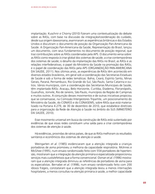 AS REDES DE ATENÇÃO À SAÚDE
69
implantação. Kuschnir e Chorny (2010) fizeram uma contextualização do debate
sobre as RASs, com base na discussão da integração/coordenação do cuidado,
desde sua origem dawsoniana, examinaram as experiências britânicas e dos Estados
Unidos e discutiram o documento de posição da Organização Pan-Americana da
Saúde. A Organização Pan-Americana da Saúde, Representação do Brasil, lançou
um documento, com seus fundamentos no documento de posição regional, que
traz contribuições sobre as RASs coordenadas pela APS. O documento versa sobre:
as RASs como resposta à crise global dos sistemas de saúde; a crise contemporânea
dos sistemas de saúde; o desafio da implantação das RASs no Brasil; as RASs e as
relações interfederativas; o papel do Mnistério da Saúde na promoção das RASs;
e o papel de coordenação das RASs pela APS (ORGANIZAÇÃO PAN-AMERICANA
DA SAÚDE, 2011). Nos últimos anos, as experiências de RASs têm acontecido em
diversos estados brasileiros, em geral sob a coordenação das Secretarias Estaduais
de Saúde e sob a forma de redes temáticas: Bahia, Ceará, Espírito Santo, Minas
Gerais, Paraná, Pernambuco, Rio Grande do Sul, São Paulo, Santa Catarina e ou-
tros. Vários municípios, com a coordenação das Secretarias Municipais de Saúde,
têm implantado RASs: Aracaju, Belo Horizonte, Curitiba, Diadema, Florianópolis,
Guarulhos, Joinvile, Rio de Janeiro, São Paulo, municípios da Região de Campinas
e muitos outros. A conjunção desses movimentos e de outras iniciativas propiciou
que se consensasse, na Comissão Intergestores Tripartite, um posicionamento do
Ministério da Saúde, do CONASS e do CONASEMS, sobre RASs que está materia-
lizado na Portaria 4.279, de 30 de dezembro de 2010, que estabelece diretrizes
para a organização da Rede de Atenção à Saúde no âmbito do SUS (MINISTÉRIO
DA SAÚDE, 2010).
Esse movimento universal em busca da construção de RASs está sustentado por
evidências de que essas redes constituem uma saída para a crise contemporânea
dos sistemas de atenção à saúde.
Há evidências, provindas de vários países, de que as RASs melhoram os resultados
sanitários e econômicos dos sistemas de atenção à saúde.
Weingarten et al. (1985) evidenciaram que a atenção integrada a crianças
portadoras de asma promoveu a melhoria da capacidade respiratória. McInnes e
McGhee (1995), num ensaio randomizado feito com 554 portadores de hiperten-
são, mostraram que a integração da atenção primária e especializada proporcionou
serviços mais custo/efetivos que a forma convencional. Osman et al. (1996) mostra-
ram que a atenção integrada diminuiu as referências de portadores de asma para
os especialistas. Bernabei et al. (1998), num ensaio randomizado feito com 200
idosos frágeis, constataram que a atenção integrada levou a menos internações
hospitalares, a menos consultas na atenção primária à saúde, a melhor capacidade
 