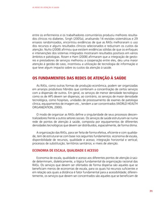 AS REDES DE ATENÇÃO À SAÚDE
71
entre os enfermeiros e os trabalhadores comunitários produziu melhores resulta-
dos clínicos no diabetes. Singh (2005a), analisando 14 revisões sistemáticas e 29
ensaios randomizados, encontrou evidências de que as RASs melhoraram o uso
dos recursos e alguns resultados clínicos selecionados e reduziram os custos da
atenção. Nuño (2008) afirmou que existem evidências sólidas de que os enfoques
e intervenções dos sistemas integrados mostraram resultados positivos em vários
âmbitos e patologias. Rosen e Ham (2008) afirmaram que a integração de gesto-
res e prestadores de serviços melhorou a cooperação entre eles, deu uma maior
atenção à gestão de caso, incentivou a utilização de tecnologia de informação e
que teve algum impacto sobre os custos da atenção à saúde.
OS FUNDAMENTOS DAS REDES DE ATENÇÃO À SAÚDE
As RASs, como outras formas de produção econômica, podem ser organizadas
em arranjos produtivos híbridos que combinam a concentração de certos serviços
com a dispersão de outros. Em geral, os serviços de menor densidade tecnológica
como os de APS devem ser dispersos; ao contrário, os serviços de maior densidade
tecnológica, como hospitais, unidades de processamento de exames de patologia
clínica, equipamentos de imagem etc., tendem a ser concentrados (WORLD HEALTH
ORGANIZATION, 2000).
O modo de organizar as RASs define a singularidade de seus processos descen-
tralizadores frente a outros setores sociais. Os serviços de saúde estruturam-se numa
rede de pontos de atenção à saúde, composta por equipamentos de diferentes
densidades tecnológicas que devem ser distribuídos, espacialmente, de forma ótima.
A organização das RASs, para ser feita de forma efetiva, eficiente e com qualida-
de, tem de estruturar-se com base nos seguintes fundamentos: economia de escala,
disponibilidade de recursos, qualidade e acesso; integração horizontal e vertical;
processos de substituição; territórios sanitários; e níveis de atenção.
ECONOMIA DE ESCALA, QUALIDADE E ACESSO
Economia de escala, qualidade e acesso aos diferentes pontos de atenção à saú-
de determinam, dialeticamente, a lógica fundamental da organização racional das
RASs. Os serviços que devem ser ofertados de forma dispersa são aqueles que se
beneficiam menos de economias de escala, para os quais há recursos suficientes e
em relação aos quais a distância é fator fundamental para a acessibilidade; diferen-
temente, os serviços que devem ser concentrados são aqueles que se beneficiam de
 