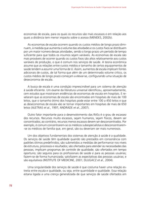Organização Pan-Americana da Saúde / Organização Mundial da Saúde
72
economias de escala, para os quais os recursos são mais escassos e em relação aos
quais a distância tem menor impacto sobre o acesso (MENDES, 2002b).
As economias de escala ocorrem quando os custos médios de longo prazo dimi-
nuem, à medida que aumenta o volume das atividades e os custos fixos se distribuem
por um maior número dessas atividades, sendo o longo prazo um período de tempo
suficiente para que todos os insumos sejam variáveis. As economias de escala são
mais prováveis de ocorrer quando os custos fixos são altos relativamente aos custos
variáveis de produção, o que é comum nos serviços de saúde. A teoria econômica
assume que as relações entre custos médios e tamanho de certos equipamentos de
saúde tendem a assumir uma forma de U. Assim, aumentos de escala implicam fontes
adicionais de custos, de tal forma que além de um determinado volume crítico, os
custos médios de longo prazo começam a elevar-se, configurando uma situação de
deseconomia de escala.
A busca de escala é uma condição imprescindível para um sistema de atenção
à saúde eficiente. Um exame da literatura universal identificou, aproximadamente,
cem estudos que mostraram evidências de economias de escala em hospitais. E re-
velaram que as economias de escala são encontradas em hospitais de mais de 100
leitos, que o tamanho ótimo dos hospitais pode estar entre 100 a 450 leitos e que
as deseconomias de escala vão se tornar importantes em hospitais de mais de 650
leitos (ALETRAS et al., 1997; ANDRADE et al., 2007).
Outro fator importante para o desenvolvimento das RASs é o grau de escassez
dos recursos. Recursos muito escassos, sejam humanos, sejam físicos, devem ser
concentrados; ao contrário, recursos menos escassos devem ser desconcentrados. Por
exemplo, é comum concentrarem-se os médicos subespecialistas e desconcentrarem-
-se os médicos de família que, em geral, são ou deveriam ser mais numerosos.
Um dos objetivos fundamentais dos sistemas de atenção à saúde é a qualidade.
Os serviços de saúde têm qualidade quando são prestados em consonância com
padrões ótimos predefinidos; são submetidos a medidas de performance nos níveis
de estrutura, processos e resultados; são ofertados para atender às necessidades das
pessoas; implicam programas de controle de qualidade; são ofertados em tempo
oportuno; são seguros para os profissionais de saúde e para as pessoas usuárias;
fazem-se de forma humanizada; satisfazem as expectativas das pessoas usuárias; e
são equitativos (INSTITUTE OF MEDICINE, 2001; DLUGACZ et al., 2004).
Uma singularidade dos serviços de saúde é que costuma haver uma relação es-
treita entre escala e qualidade, ou seja, entre quantidade e qualidade. Essa relação
estaria ligada a uma crença generalizada de que serviços de saúde ofertados em
 
