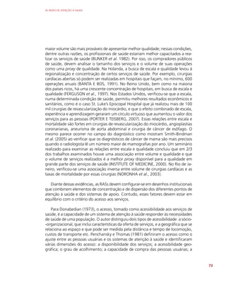 AS REDES DE ATENÇÃO À SAÚDE
73
maior volume são mais prováveis de apresentar melhor qualidade; nessas condições,
dentre outras razões, os profissionais de saúde estariam melhor capacitados a rea-
lizar os serviços de saúde (BUNKER et al. 1982). Por isso, os compradores públicos
de saúde, devem analisar o tamanho dos serviços e o volume de suas operações
como uma proxy de qualidade. Na Holanda, a busca de escala e qualidade levou à
regionalização e concentração de certos serviços de saúde. Por exemplo, cirurgias
cardíacas abertas só podem ser realizadas em hospitais que façam, no mínimo, 600
operações anuais (BANTA E BOS, 1991). No Reino Unido, bem como na maioria
dos países ricos, há uma crescente concentração de hospitais, em busca de escala e
qualidade (FERGUSON et al., 1997). Nos Estados Unidos, verificou-se que a escala,
numa determinada condição de saúde, permitiu melhores resultados econômicos e
sanitários, como é o caso St. Luke’s Episcopal Hospital que já realizou mais de 100
mil cirurgias de revascularização do miocárdio, e que o efeito combinado de escala,
experiência e aprendizagem geraram um círculo virtuoso que aumentou o valor dos
serviços para as pessoas (PORTER E TEISBERG, 2007). Essas relações entre escala e
mortalidade são fortes em cirurgias de revascularização do miocárdio, angioplastias
coronarianas, aneurisma de aorta abdominal e cirurgia de câncer de esôfago. O
mesmo parece ocorrer no campo do diagnóstico como mostram Smith-Bindman
et al. (2005) ao verificar que os diagnósticos de câncer de mama são mais precisos
quando o radiologista lê um número maior de mamografias por ano. Um seminário
realizado para examinar as relações entre escala e qualidade concluiu que em 2/3
dos trabalhos examinados houve uma associação entre volume e qualidade e que
o volume de serviços realizados é a melhor proxy disponível para a qualidade em
grande parte dos serviços de saúde (INSTITUTE OF MEDICINE, 2000). No Rio de Ja-
neiro, verificou-se uma associação inversa entre volume de cirurgias cardíacas e as
taxas de mortalidade por essas cirurgias (NORONHA et al., 2003).
Diante dessas evidências, as RASs devem configurar-se em desenhos institucionais
que combinem elementos de concentração e de dispersão dos diferentes pontos de
atenção à saúde e dos sistemas de apoio. Contudo, esses fatores devem estar em
equilíbrio com o critério do acesso aos serviços.
Para Donabedian (1973), o acesso, tomado como acessibilidade aos serviços de
saúde, é a capacidade de um sistema de atenção à saúde responder às necessidades
de saúde de uma população. O autor distinguiu dois tipos de acessibilidade: a sócio-
-organizacional, que inclui características da oferta de serviços, e a geográfica que se
relaciona ao espaço e que pode ser medida pela distância e tempo de locomoção,
custos de transporte etc. Penchansky e Thomas (1981) definiram o acesso como o
ajuste entre as pessoas usuárias e os sistemas de atenção à saúde e identificaram
várias dimensões do acesso: a disponibilidade dos serviços; a acessibilidade geo-
gráfica; o grau de acolhimento; a capacidade de compra das pessoas usuárias; a
 