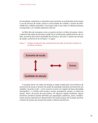 AS REDES DE ATENÇÃO À SAÚDE
75
em resultados, ressaltaram a importância de manterem-se as distinções entre acesso
e uso de serviços de saúde; acesso e continuidade do cuidado; e acesso de efeti-
vidade dos cuidados prestados. A principal razão é que cada um desses processos
corresponde a um modelo explicativo distinto.
As RASs têm de incorporar, como um ponto central, o critério do acesso. Assim,
o desenho das redes de atenção à saúde faz-se combinando, dialeticamente, de um
lado, economia de escala e qualidade dos serviços e, de outro, o acesso aos serviços
de saúde, conforme se vê na Figura 1 a seguir.
Figura 1: A lógica de desenho dos componentes das redes de atenção à saúde nos
territórios sanitários
Economia de escala
Acesso
Qualidade da atenção
A situação ótima nas redes de atenção à saúde é dada pela concomitância de
economias de escala e serviços de saúde de qualidade acessíveis prontamente aos
cidadãos. Quando se der – como costuma ocorrer em regiões de baixa densidade
demográfica – o conflito entre escala e acesso, prevalecerá, sempre, o critério do
acesso. Assim, do ponto de vista prático, em algumas regiões brasileiras, alguns
territórios sanitários estarão definidos por populações subótimas; assim, também,
certos serviços operarão em deseconomias de escala porque não se pode sacrificar
o direito do acesso aos serviços de saúde a critérios econômicos.
 