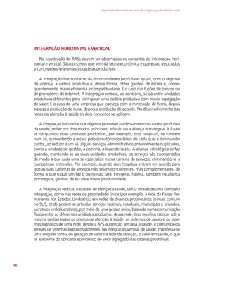 Organização Pan-Americana da Saúde / Organização Mundial da Saúde
76
INTEGRAÇÃO HORIZONTAL E VERTICAL
Na construção de RASs devem ser observados os conceitos de integração hori-
zontal e vertical. São conceitos que vêm da teoria econômica e que estão associados
a concepções referentes às cadeias produtivas.
A integração horizontal se dá entre unidades produtivas iguais, com o objetivo
de adensar a cadeia produtiva e, dessa forma, obter ganhos de escala e, conse-
quentemente, maior eficiência e competitividade. É o caso das fusões de bancos ou
de provedores de Internet. A integração vertical, ao contrário, se dá entre unidades
produtivas diferentes para configurar uma cadeia produtiva com maior agregação
de valor. É o caso de uma empresa que começa com a mineração de ferro, depois
agrega a produção de gusa, depois a produção de aço etc. No desenvolvimento das
redes de atenção à saúde os dois conceitos se aplicam.
A integração horizontal que objetiva promover o adensamento da cadeia produtiva
da saúde, se faz por dois modos principais: a fusão ou a aliança estratégica. A fusão
se dá quando duas unidades produtivas, por exemplo, dois hospitais, se fundem
num só, aumentando a escala pelo somatório dos leitos de cada qual e diminuindo
custos, ao reduzir a um só, alguns serviços administrativos anteriormente duplicados,
como a unidade de gestão, a cozinha, a lavanderia etc. A aliança estratégica se faz
quando, mantendo-se as duas unidades produtivas, os serviços são coordenados
de modo a que cada uma se especialize numa carteira de serviços, eliminando-se a
competição entre eles. Por exemplo, quando dois hospitais entram em acordo para
que as suas carteiras de serviços não sejam concorrentes, mas complementares, de
forma a que o que um faz o outro não fará. Em geral, haverá, também na aliança
estratégica, ganhos de escala e maior produtividade.
A integração vertical, nas redes de atenção à saúde, se faz através de uma completa
integração, como nas redes de propriedade única (por exemplo, a rede da Kaiser Per-
manente nos Estados Unidos) ou em redes de diversos proprietários (o mais comum
no SUS, onde podem se articular serviços federais, estaduais, municipais e privados,
lucrativos e não lucrativos), por meio de uma gestão única, baseada numa comunicação
fluida entre as diferentes unidades produtivas dessa rede. Isso significa colocar sob a
mesma gestão todos os pontos de atenção à saúde, os sistemas de apoio e os siste-
mas logísticos de uma rede, desde a APS à atenção terciária à saúde, e comunicá-los
através de sistemas logísticos potentes. Na integração vertical da saúde, manifesta-se
uma singular forma de geração de valor na rede de atenção, o valor em saúde, o que
se aproxima do conceito econômico de valor agregado das cadeias produtivas.
 