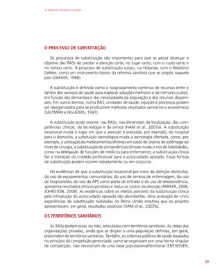 AS REDES DE ATENÇÃO À SAÚDE
77
O PROCESSO DE SUBSTITUIÇÃO
Os processos de substituição são importantes para que se possa alcançar o
objetivo das RASs de prestar a atenção certa, no lugar certo, com o custo certo e
no tempo certo. A proposta de substituição surgiu, na Holanda, com o Relatório
Dekker, como um instrumento básico da reforma sanitária que se propôs naquele
país (DEKKER, 1988).
A substituição é definida como o reagrupamento contínuo de recursos entre e
dentro dos serviços de saúde para explorar soluções melhores e de menores custos,
em função das demandas e das necessidades da população e dos recursos disponí-
veis. Em outros termos, numa RAS, unidades de saúde, equipes e processos podem
ser reorganizados para se produzirem melhores resultados sanitários e econômicos
(SALTMAN e FIGUERAS, 1997).
A substituição pode ocorrer, nas RASs, nas dimensões da localização, das com-
petências clínicas, da tecnologia e da clínica (HAM et al., 2007a). A substituição
locacional muda o lugar em que a atenção é prestada, por exemplo, do hospital
para o domicílio; a substuição tecnológica muda a tecnologia ofertada, como, por
exemplo, a utilização de medicamentos efetivos em casos de úlceras de estômago ao
invés de cirurgia; a substituição de competências clínicas muda o mix de habilidades,
como na delegação de funções de médicos para enfermeiros; a substituição clínica
faz a transição do cuidado profissional para o autocuidado apoiado. Essas formas
de substituição podem ocorrer isoladamente ou em conjunto.
Há evidências de que a substituição locacional por meio da atenção domiciliar,
do uso de equipamentos comunitários, do uso de centros de enfermagem, do uso
de hospitais/dia, do uso da APS como porta de entrada e do uso de teleassistência,
apresenta resultados clínicos positivos e reduz os custos da atenção (PARKER, 2006;
JOHNSTON, 2008). As evidências sobre os efeitos positivos da substituição clínica
pela introdução do autocuidado apoiado são abundantes. Uma avaliação de cinco
experiências de substituição realizadas no Reino Unido mostrou que os projetos
apresentaram, em geral, resultados positivos (HAM et al., 2007b).
OS TERRITÓRIOS SANITÁRIOS
As RASs podem estar, ou não, articuladas com territórios sanitários. As redes das
organizações privadas, ainda que se dirijam a uma população definida, em geral,
prescindem de territórios sanitários. Também, os sistemas públicos de saúde baseados
no princípio da competição gerenciada, como se organizam por uma forma singular
de competição, não necessitam de uma base populacional/territorial (ENTHOVEN,
 