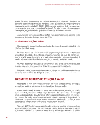 Organização Pan-Americana da Saúde / Organização Mundial da Saúde
78
1988). É o caso, por exemplo, do sistema de atenção à saúde da Colômbia. Ao
contrário, os sistemas públicos de atenção à saúde que se estruturam pelo princípio
da cooperação gerenciada (CHRISTIE, 1996), como é o caso do SUS, convocam ne-
cessariamente uma base populacional/territorial. Ou seja, nesses sistemas públicos
de cooperação gerenciada há que se instituírem os territórios sanitários.
A análise dos territórios sanitários se faz, mais detalhadamente, adiante nesse
capítulo, na discussão da governança das RASs.
OS NÍVEIS DE ATENÇÃO À SAÚDE
Outro conceito fundamental na construção das redes de atenção à saúde é o de
nível de atenção à saúde.
Os níveis de atenção à saúde estruturam-se por arranjos produtivos conformados
segundo as densidades tecnológicas singulares, variando do nível de menor den-
sidade, a APS, ao de densidade tecnológica intermediária, a atenção secundária à
saúde, até o de maior densidade tecnológica, a atenção terciária à saúde.
Os níveis de atenção à saúde são fundamentais para o uso racional dos recursos
e para estabelecer o foco gerencial dos entes de governança das RASs.
Na prática social, ao se construírem as RASs, há que se combinarem os territórios
sanitários com os níveis de atenção à saúde.
O CONCEITO DE REDES DE ATENÇÃO À SAÚDE
O conceito de rede tem sido desenvolvido em vários campos como a sociologia,
a psicologia social, a administração e a tecnologia de informação.
Para Castells (2000), as redes são novas formas de organização social, do Estado
ou da sociedade, intensivas em tecnologia de informação e baseadas na cooperação
entre unidades dotadas de autonomia. Diferentes conceitos coincidem em elemen-
tos comuns das redes: relações relativamente estáveis, autonomia, inexistência de
hierarquia, compartilhamento de objetivos comuns, cooperação, confiança, inter-
dependência e intercâmbio constante e duradouro de recursos.
Tapscott (2011) entende que as redes são uma característica fundamental das
sociedades pós-industriais: “Na era industrial, tudo é feito para a massa. Criamos
a produção de massa, a comunicação de massa, a educação de massa, a demo-
 