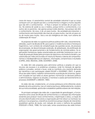 AS REDES DE ATENÇÃO À SAÚDE
79
cracia de massa. A característica central da sociedade industrial é que as coisas
começam com um (aquele que tem o conhecimento) e chegam a muitos (aqueles
que não têm o conhecimento)... O fluxo é sempre no sentido de um para mui-
tos. No sistema de saúde eu sou o médico, porque tenho o conhecimento, e os
outros são os pacientes, não apenas porque estão doentes, mas porque não têm
o conhecimento. De novo, é de um para muitos...Na sociedade pós-industrial, o
conhecimento será transmitido não mais de um para muitos, mas de um para um
ou de muitos para muitos. Será a era da inteligência em rede, num sistema de
colaboração de massa”.
As propostas de redes no suporte às políticas públicas têm sido, crescentemente,
adotadas, a partir da década de 90, para superar o modelo burocrático e hierárquico
hegemônico, num contexto de complexificação das questões sociais, de processos
de privatização, de descentralização acelerada, de globalização, de proliferação de
organizações não governamentais e de fortalecimento do controle público. As or-
ganizações hierárquicas rígidas caracterizadas por pirâmides hierárquicas e por um
modo de produção ditado pelos princípios do taylorismo e do fordismo tendem a ser
substituídas por redes estruturadas em tessituras flexíveis e abertas de compartilha-
mentos e interdependências em objetivos, informações, compromissos e resultados
(CAPRA, 2002; INOJOSA, 2008; OUVERNEY, 2008).
As redes têm sido propostas para administrar políticas e projetos em que os
recursos são escassos e os problemas complexos; onde há interação de agentes
públicos e privados, centrais e locais; onde se manifesta uma crescente demanda
por benefícios e por participação cidadã (FLEURY e OUVERNEY, 2007). A gestão
eficaz das redes implica: trabalhar rotineiramente na produção de consensos; operar
com situações em que todos os atores ganhem; harmonizar os decisores políticos
e administrativos; negociar as soluções; e monitorar e avaliar permanentemente os
processos (AGRANOFF e LINDSAY, 1983).
As redes não são, simplesmente, um arranjo poliárquico entre diferentes atores
dotados de certa autonomia, mas um sistema que busca, deliberadamente, no plano
de sua institucionalidade, aprofundar e estabelecer padrões estáveis de inter-relações.
As principais vantagens das redes são: a capacidade de aprendizagem, o funcio-
namento como canais de difusão de conhecimentos e a utilização das informações
existentes para produzir novos conhecimentos; a legitimação e status, a criação de
vínculos diversificados entre atores e organizações permite reduzir as incertezas nas
políticas e nos programas; e benefícios econômicos porque relações de intercâmbio
possibilitam ganhos de escala, com redução de custos e melhoria da qualidade
(PODOLNY e PAGE, 1998). Por outro lado, certas características das redes limitam
 