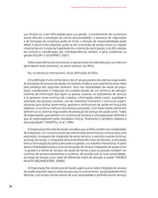 Organização Pan-Americana da Saúde / Organização Mundial da Saúde
80
sua eficácia ou criam dificuldades para sua gestão: o envolvimento de numerosos
atores dificulta a prestação de contas (accountability); o processo de negociação
e de formação de consensos pode ser lento; a diluição de responsabilidades pode
afetar o alcance dos objetivos; pode se dar a exclusão de atores sociais ou regiões
importantes em função da fragilidade dos critérios de participação; e as dificuldades
de controle e coordenação das interdependências tendem a gerar problemas na
gestão (FLEURY e OUVERNEY, 2007).
Todos esses elementos conceituais e operacionais considerados para as redes em
geral devem estar presentes, no plano setorial, nas RASs.
Há, na literatura internacional, várias definições de RASs.
Uma definição muito conhecida é a de um grupo pioneiro de sistemas organizados
de prestação de serviços de saúde nos Estados Unidos e que caracteriza essas redes
pela presença dos seguintes atributos: foco nas necessidades de saúde da popu-
lação; coordenação e integração do cuidado através de um contínuo de atenção;
sistemas de informação que ligam as pessoa usuárias, os prestadores de serviços
e os gestores nesse contínuo de cuidados; informações sobre custos, qualidade e
satisfação das pessoas usuárias; uso de incentivos financeiros e estruturas organi-
zacionais para alinhar governança, gestores e profissionais de saúde em busca dos
objetivos; e contínua melhoria dos serviços prestados. Com base nesses elementos
definem-se os sistemas organizados de prestação de serviços de saúde como “redes
de organizações que prestam um contínuo de serviços a uma população definida e
que se responsabilizam pelos resultados clínicos, financeiros e sanitários relativos a
essa população” (SHORTELL et al.,1996).
A Organização Mundial da Saúde considera que as RASs contêm seis modalidades
de integração: um conjunto amplo de intervenções preventivas e curativas para uma
população; os espaços de integração de vários serviços; a atenção à saúde contínua,
ao longo do tempo; a integração vertical de diferentes níveis de atenção; a vinculação
entre a formulação da política de saúde e a gestão; e o trabalho intersetorial. A partir
dessas modalidades produz uma conceituação de serviços integrados de saúde como
“a gestão e a oferta de serviços de saúde de forma a que as pessoas recebam um
contínuo de serviços preventivos e curativos, de acordo com as suas necessidades,
ao longo do tempo e por meio de diferentes níveis de atenção à saúde” (WORLD
HEALTH ORGANIZATION, 2008b).
A Organização Pan-Americana da Saúde sugere que as redes integradas de serviços
de saúde requerem alguns atributos para seu funcionamento: a população/território
definida, com amplo conhecimento de suas necessidades e preferências em serviços
 