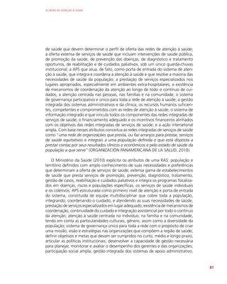 AS REDES DE ATENÇÃO À SAÚDE
81
de saúde que devem determinar o perfil de oferta das redes de atenção à saúde;
a oferta extensa de serviços de saúde que incluam intervenções de saúde pública,
de promoção da saúde, de prevenção das doenças, de diagnóstico e tratamento
oportunos, de reabilitação e de cuidados paliativos, sob um único guarda-chuvas
institucional; a APS que atua, de fato, como porta de entrada do sistema de aten-
ção à saúde, que integra e coordena a atenção à saúde e que resolve a maioria das
necessidades de saúde da população; a prestação de serviços especializados nos
lugares apropriados, especialmente em ambientes extra-hospitalares; a existência
de mecanismos de coordenação da atenção ao longo de todo o contínuo de cui-
dados; a atenção centrada nas pessoas, nas famílias e na comunidade; o sistema
de governança participativo e único para toda a rede de atenção à saúde; a gestão
integrada dos sistemas administrativos e da clínica; os recursos humanos suficien-
tes, competentes e comprometidos com as redes de atenção à saúde; o sistema de
informação integrado e que vincula todos os componentes das redes integradas de
serviços de saúde; o financiamento adequado e os incentivos financeiros alinhados
com os objetivos das redes integradas de serviços de saúde; e a ação intersetorial
ampla. Com base nesses atributos conceitua as redes integradas de serviços de saúde
como “uma rede de organizações que presta, ou faz arranjos para prestar, serviços
de saúde equitativos e integrais a uma população definida e que está disposta a
prestar contas por seus resultados clínicos e econômicos e pelo estado de saúde da
população a que serve” (ORGANIZACIÓN PANAMERICANA DE LA SALUD, 2010).
O Ministério da Saúde (2010) explicita os atributos de uma RAS: população e
território definidos com amplo conhecimento de suas necessidades e preferências
que determinam a oferta de serviços de saúde; extensa gama de estabelecimentos
de saúde que presta serviços de promoção, prevenção, diagnóstico, tratamento,
gestão de casos, reabilitação e cuidados paliativos e integra os programas focaliza-
dos em doenças, riscos e populações específicas, os serviços de saúde individuais
e os coletivos; APS estruturada como primeiro nível de atenção e porta de entrada
do sistema, constituída de equipe multidisciplinar que cobre toda a população,
integrando, coordenando o cuidado, e atendendo as suas necessidades de saúde;
prestação de serviços especializados em lugar adequado; existência de mecanismos de
coordenação, continuidade do cuidado e integração assistencial por todo o contínuo
da atenção; atenção à saúde centrada no indivíduo, na família e na comunidade,
tendo em conta as particularidades culturais, gênero, assim como a diversidade da
população; sistema de governança único para toda a rede com o propósito de criar
uma missão, visão e estratégias nas organizações que compõem a região de saúde;
definir objetivos e metas que devam ser cumpridos no curto, médio e longo prazo;
articular as políticas institucionais; desenvolver a capacidade de gestão necessária
para planejar, monitorar e avaliar o desempenho dos gerentes e das organizações;
participação social ampla; gestão integrada dos sistemas de apoio administrativo,
 