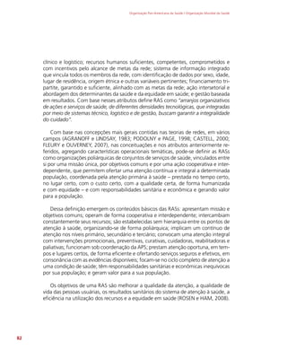 Organização Pan-Americana da Saúde / Organização Mundial da Saúde
82
clínico e logístico; recursos humanos suficientes, competentes, comprometidos e
com incentivos pelo alcance de metas da rede; sistema de informação integrado
que vincula todos os membros da rede, com identificação de dados por sexo, idade,
lugar de residência, origem étnica e outras variáveis pertinentes; financiamento tri-
partite, garantido e suficiente, alinhado com as metas da rede; ação intersetorial e
abordagem dos determinantes da saúde e da equidade em saúde; e gestão baseada
em resultados. Com base nesses atributos define RAS como “arranjos organizativos
de ações e serviços de saúde, de diferentes densidades tecnológicas, que integradas
por meio de sistemas técnico, logístico e de gestão, buscam garantir a integralidade
do cuidado”.
Com base nas concepções mais gerais contidas nas teorias de redes, em vários
campos (AGRANOFF e LINDSAY, 1983; PODOLNY e PAGE, 1998; CASTELL, 2000;
FLEURY e OUVERNEY, 2007), nas conceituações e nos atributos anteriormente re-
feridos, agregando características operacionais temáticas, pode-se definir as RASs
como organizações poliárquicas de conjuntos de serviços de saúde, vinculados entre
si por uma missão única, por objetivos comuns e por uma ação cooperativa e inter-
dependente, que permitem ofertar uma atenção contínua e integral a determinada
população, coordenada pela atenção primária à saúde – prestada no tempo certo,
no lugar certo, com o custo certo, com a qualidade certa, de forma humanizada
e com equidade – e com responsabilidades sanitária e econômica e gerando valor
para a população.
Dessa definição emergem os conteúdos básicos das RASs: apresentam missão e
objetivos comuns; operam de forma cooperativa e interdependente; intercambiam
constantemente seus recursos; são estabelecidas sem hierarquia entre os pontos de
atenção à saúde, organizando-se de forma poliárquica; implicam um contínuo de
atenção nos níveis primário, secundário e terciário; convocam uma atenção integral
com intervenções promocionais, preventivas, curativas, cuidadoras, reabilitadoras e
paliativas; funcionam sob coordenação da APS; prestam atenção oportuna, em tem-
pos e lugares certos, de forma eficiente e ofertando serviços seguros e efetivos, em
consonância com as evidências disponíveis; focam-se no ciclo completo de atenção a
uma condição de saúde; têm responsabilidades sanitárias e econômicas inequívocas
por sua população; e geram valor para a sua população.
Os objetivos de uma RAS são melhorar a qualidade da atenção, a qualidade de
vida das pessoas usuárias, os resultados sanitários do sistema de atenção à saúde, a
eficiência na utilização dos recursos e a equidade em saúde (ROSEN e HAM, 2008).
 