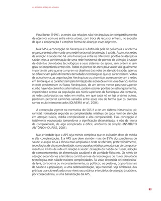 AS REDES DE ATENÇÃO À SAÚDE
83
Para Borzel (1997), as redes são relações não hierárquicas de compartilhamento
de objetivos comuns entre vários atores, com troca de recursos entre si, no suposto
de que a cooperação é a melhor forma de alcançar esses objetivos.
Nas RASs, a concepção de hierarquia é substituída pela de poliarquia e o sistema
organiza-se sob a forma de uma rede horizontal de atenção à saúde. Assim, nas redes
de atenção à saúde não há uma hierarquia entre os diferentes pontos de atenção à
saúde, mas a conformação de uma rede horizontal de pontos de atenção à saúde
de distintas densidades tecnológicas e seus sistemas de apoio, sem ordem e sem
grau de importância entre eles. Todos os pontos de atenção à saúde são igualmente
importantes para que se cumpram os objetivos das redes de atenção à saúde; apenas
se diferenciam pelas diferentes densidades tecnológicas que os caracterizam. Vistas
de outra forma, as organizações hierárquicas ou piramidais corresponderiam a redes
em árvore que se caracterizam pela limitação das conexões entre seus diversos ramos
e onde predominam os fluxos hierárquicos, de um centro menor para seu superior
e, não havendo caminhos alternativos, podem ocorrer pontos de estrangulamento,
impedindo o acesso da população aos níveis superiores da hierarquia. Ao contrário,
as redes poliárquicas ou redes em malha, em que cada nó se liga a vários outros,
permitem percorrer caminhos variados entre esses nós de forma que os diversos
ramos estão interconectados (OLIVEIRA et al., 2004).
A concepção vigente na normativa do SUS é a de um sistema hierárquico, pi-
ramidal, formatado segundo as complexidades relativas de cada nível de atenção
em atenção básica, média complexidade e alta complexidade. Essa concepção é
totalmente equivocada tomando-se a significação dicionarizada, e não da teoria
da complexidade, de algo complicado e difícil, antônimo de simples (INSTITUTO
ANTÔNIO HOUAISS, 2001).
Não é verdade que a APS seja menos complexa que os cuidados ditos de média
e alta complexidades. É a APS que deve atender mais de 85% dos problemas de
saúde; é aí que situa a clínica mais ampliada e onde se ofertam, preferencialmente,
tecnologias de alta complexidade, como aquelas relativas a mudanças de comporta-
mentos e estilos de vida em relação à saúde: cessação do hábito de fumar, adoção
de comportamentos de alimentação saudável e de atividade física etc. Os níveis de
atenção secundários e terciários constituem-se de tecnologias de maior densidade
tecnológica, mas não de maiores complexidades. Tal visão distorcida de complexida-
de leva, consciente ou inconscientemente, os políticos, os gestores, os profissionais
de saúde e a população, a uma sobrevalorização, seja material, seja simbólica, das
práticas que são realizadas nos níveis secundários e terciários de atenção à saúde e,
por consequência, a uma banalização da APS.
 