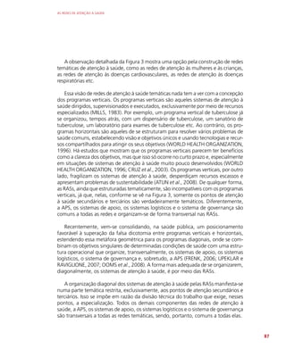 AS REDES DE ATENÇÃO À SAÚDE
87
A observação detalhada da Figura 3 mostra uma opção pela construção de redes
temáticas de atenção à saúde, como as redes de atenção às mulheres e às crianças,
as redes de atenção às doenças cardiovasculares, as redes de atenção às doenças
respiratórias etc.
Essa visão de redes de atenção à saúde temáticas nada tem a ver com a concepção
dos programas verticais. Os programas verticais são aqueles sistemas de atenção à
saúde dirigidos, supervisionados e executados, exclusivamente por meio de recursos
especializados (MILLS, 1983). Por exemplo, um programa vertical de tuberculose já
se organizou, tempos atrás, com um dispensário de tuberculose, um sanatório de
tuberculose, um laboratório para exames de tuberculose etc. Ao contrário, os pro-
gramas horizontais são aqueles de se estruturam para resolver vários problemas de
saúde comuns, estabelecendo visão e objetivos únicos e usando tecnologias e recur-
sos compartilhados para atingir os seus objetivos (WORLD HEALTH ORGANIZATION,
1996). Há estudos que mostram que os programas verticais parecem ter benefícios
como a clareza dos objetivos, mas que isso só ocorre no curto prazo e, especialmente
em situações de sistemas de atenção à saúde muito pouco desenvolvidos (WORLD
HEALTH ORGANIZATION, 1996; CRUZ et al., 2003). Os programas verticais, por outro
lado, fragilizam os sistemas de atenção à saúde, desperdiçam recursos escassos e
apresentam problemas de sustentabilidade (ATUN et al., 2008). De qualquer forma,
as RASs, ainda que estruturadas tematicamente, são incompatíveis com os programas
verticais, já que, nelas, conforme se vê na Figura 3, somente os pontos de atenção
à saúde secundários e terciários são verdadeiramente temáticos. Diferentemente,
a APS, os sistemas de apoio, os sistemas logísticos e o sistema de governança são
comuns a todas as redes e organizam-se de forma transversal nas RASs.
Recentemente, vem-se consolidando, na saúde pública, um posicionamento
favorável à superação da falsa dicotomia entre programas verticais e horizontais,
estendendo essa metáfora geométrica para os programas diagonais, onde se com-
binam os objetivos singulares de determinadas condições de saúde com uma estru-
tura operacional que organize, transversalmente, os sistemas de apoio, os sistemas
logísticos, o sistema de governança e, sobretudo, a APS (FRENK, 2006; UPEKLAR e
RAVIGLIONE, 2007; OOMS et al., 2008). A forma mais adequada de se organizarem,
diagonalmente, os sistemas de atenção à saúde, é por meio das RASs.
A organização diagonal dos sistemas de atenção à saúde pelas RASs manifesta-se
numa parte temática restrita, exclusivamente, aos pontos de atenção secundários e
terciários. Isso se impõe em razão da divisão técnica do trabalho que exige, nesses
pontos, a especialização. Todos os demais componentes das redes de atenção à
saúde, a APS, os sistemas de apoio, os sistemas logísticos e o sistema de governança
são transversais a todas as redes temáticas, sendo, portanto, comuns a todas elas.
 