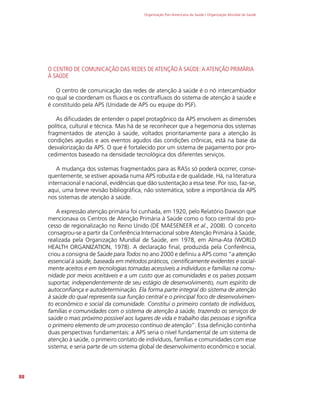 Organização Pan-Americana da Saúde / Organização Mundial da Saúde
88
O CENTRO DE COMUNICAÇÃO DAS REDES DE ATENÇÃO À SAÚDE:A ATENÇÃO PRIMÁRIA
À SAÚDE
O centro de comunicação das redes de atenção à saúde é o nó intercambiador
no qual se coordenam os fluxos e os contrafluxos do sistema de atenção à saúde e
é constituído pela APS (Unidade de APS ou equipe do PSF).
As dificudades de entender o papel protagônico da APS envolvem as dimensões
política, cultural e técnica. Mas há de se reconhecer que a hegemonia dos sistemas
fragmentados de atenção à saúde, voltados prioritariamente para a atenção às
condições agudas e aos eventos agudos das condições crônicas, está na base da
desvalorização da APS. O que é fortalecido por um sistema de pagamento por pro-
cedimentos baseado na densidade tecnológica dos diferentes serviços.
A mudança dos sistemas fragmentados para as RASs só poderá ocorrer, conse-
quentemente, se estiver apoiada numa APS robusta e de qualidade. Há, na literatura
internacional e nacional, evidências que dão sustentação a essa tese. Por isso, faz-se,
aqui, uma breve revisão bibliográfica, não sistemática, sobre a importância da APS
nos sistemas de atenção à saúde.
A expressão atenção primária foi cunhada, em 1920, pelo Relatório Dawson que
mencionava os Centros de Atenção Primária à Saúde como o foco central do pro-
cesso de regionalização no Reino Unido (DE MAESENEER et al., 2008). O conceito
consagrou-se a partir da Conferência Internacional sobre Atenção Primária à Saúde,
realizada pela Organização Mundial de Saúde, em 1978, em Alma-Ata (WORLD
HEALTH ORGANIZATION, 1978). A declaração final, produzida pela Conferência,
criou a consigna de Saúde para Todos no ano 2000 e definiu a APS como “a atenção
essencial à saúde, baseada em métodos práticos, cientificamente evidentes e social-
mente aceitos e em tecnologias tornadas acessíveis a indivíduos e famílias na comu-
nidade por meios aceitáveis e a um custo que as comunidades e os países possam
suportar, independentemente de seu estágio de desenvolvimento, num espírito de
autoconfiança e autodeterminação. Ela forma parte integral do sistema de atenção
à saúde do qual representa sua função central e o principal foco de desenvolvimen-
to econômico e social da comunidade. Constitui o primeiro contato de indivíduos,
famílias e comunidades com o sistema de atenção à saúde, trazendo os serviços de
saúde o mais próximo possível aos lugares de vida e trabalho das pessoas e significa
o primeiro elemento de um processo contínuo de atenção”. Essa definição continha
duas perspectivas fundamentais: a APS seria o nível fundamental de um sistema de
atenção à saúde, o primeiro contato de indivíduos, famílias e comunidades com esse
sistema; e seria parte de um sistema global de desenvolvimento econômico e social.
 